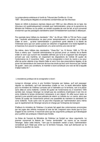 La jurisprudence antérieure à l’arrêt du Tribunal des Conﬂits du 12 mai
1997 : des pratiques illégales et constantes condamnées par les tribunaux 
Saisis en référé à plusieurs reprises depuis juin 1994 sur des affaires de ce type, les
tribunaux ont systématiquement constaté que l’administration, prise en la personne du
Ministre de l’Intérieur ou du préfet, se rendait coupable de voie de fait, et qu’il convenait
d’ordonner que les passagers clandestins soient immédiatement autorisés à débarquer.
Par exemple dans l’affaire du clandestin “ Zito ” du 29 juin 1994, le TGI de Paris a jugé
que “ l’autorité administrative ne peut priver temporairement un individu de la liberté
d’aller et venir… qu’ainsi l’administration a gravement porté atteinte à la liberté de
l’intéressé sans que son action puisse se rattacher à l’application d’un texte législatif ou
à l’exercice d’un pouvoir lui appartenant, et a ainsi commis une voie de fait ”
De même, dans l’affaire des clandestins “ Osas.Ojo ” du 15 février 1995, le TGI de
Paris a retenu que “ l’autorité administrative ne pouvait priver un individu de la liberté
d’aller et venir que suivant les modalités déﬁnies par la loi et s’agissant des étrangers
arrivant par voie maritime, en respectant les dispositions de l’article 35 quater de
l’ordonnance du 2 novembre 1945… que la consignation à bord du navire a eu pour
effet de porter atteinte à leur liberté d’aller et venir hors des prescriptions légales, et de
priver les demandeurs de l’exercice de tous les droits qui leur sont reconnus par l’article
35 quater ; dans ces conditions, le maintien à bord constituait une voie de fait à laquelle
il fallait mettre ﬁn ”.
L’inexistence juridique de la consignation à bord :
Lorsqu’un étranger arrive à une frontière française par bateau, qu’il soit passager
régulier ou clandestin, qu’il soit demandeur d’asile ou non, la seule alternative légale
pour le ministère de l’intérieur consiste soit à l’admettre sur le territoire, soit à le placer
sans délai en zone d’attente. L’article 35 quater de l’ordonnance du 2 novembre 1945
semble clair, lorsque l’étranger ne remplit pas les conditions d’admission il est mis en
zone d’attente le temps strictement nécessaire à son départ. En effet aucun texte ne
permet à une autorité autre que judiciaire de retenir un individu sur un navire, alors que
l’article 35 quater de l’ordonnance prévoit une possibilité de maintenir le clandestin en
zone d’attente. Toute autre voie ne peut être imposée par l’administration alors même
que le rapatriement de l’étranger est pris en charge par l’entreprise de transport.
D’ailleurs le ministère de l’Intérieur n’a jamais fait appel des ordonnances prononcées
par les juges des référés invoquant la voie de fait, craignant sans doute que la Cour
d’appel ne les conﬁrme. Il reconnaît ainsi que les arguments juridiques qu’il développait
pour justiﬁer ses pratiques n’étaient pas fondés.
La thèse de l’avocat du Ministère de l’Intérieur se fondait sur deux arguments. Le
premier concernait la théorie de “ l’extra- territorialité ” du navire où se trouvait
l’étranger. Selon cette théorie, “ tant que le clandestin restait à bord, l’administration
considérait qu’il n’était pas entré sur le territoire français, mais qu’il demeurait sur le
territoire du pavillon du navire.
 