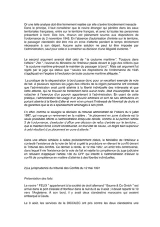 Or une telle analyse doit être fermement rejetée car elle s’avère foncièrement inexacte
Dans le principe, il faut considérer que le navire étranger qui pénètre dans les eaux
territoriales françaises, entre sur le territoire français, et avec lui toutes les personnes
présentent à bord. Dès lors, chacun est pleinement soumis aux dispositions de
l’ordonnance du 2 novembre 1945. En l’absence d’autorisation d’entrée sur le territoire,
le passager clandestin doit être mis en zone d’attente pendant le temps strictement
nécessaire à son départ. Aucune autre solution ne peut lui être imposée par
l’administration, sauf pour celle-ci à entacher sa décision d’une illégalité évidente. ”
Le second argument avancé était celui de “ la coutume maritime ”. Toujours dans
l’affaire “ Zito ”, l’avocat du Ministère de l’Intérieur plaida devant le juge des référés que
“ la coutume maritime prévoyait le maintien du passager à bord ”. Mais cet argument fut
rejeté par le juge qui statua que “ seules les dispositions de l’ordonnance de 1945
s’appliquait en l’espèce à l’exclusion de toute coutume maritime alléguée. ”
La pratique de la séquestration à bord passe donc pour un excellant exemple de voie
de fait. A plusieurs reprises les juges des référés de la région parisienne ont constaté
que l’administration avait porté atteinte à la liberté individuelle des intéressés et que
cette atteinte, qui ne trouvait de fondement dans aucun texte, était insusceptible de se
rattacher à l’exercice d’un pouvoir appartenant à l’administration. En usant de cette
pratique, l’administration fait usage d’un pouvoir arbitraire et sort de ses attributions en
portant atteinte à la liberté d’aller et venir et en privant l’intéressé de l’éventail de droits et
de garanties que la loi a spécialement aménagés à son proﬁt.
En effet, comme le souligne la décision du tribunal administratif de Poitiers du 9 juillet
1997, qui marque un revirement en la matière : “ le placement en zone d’attente est la
seule possibilité offerte à l’administration lorsqu’elle décide, comme le lui permet l’article
5 de l’ordonnance, d’exécuter d’office une décision de refus d’entrée sur le territoire…
que le maintien forcé à bord constituerait, en tout état de cause, un degré bien supérieur
à celui résultant d’un placement en zone d’attente. ”
Dans une affaire similaire à celles précédemment citées, le Ministère de l’Intérieur a
contesté l’existence de la voie de fait et a gelé la procédure en élevant le conﬂit devant
le Tribunal des conﬂits. Ce dernier à rendu, le 12 mai 1997, un arrêt très controversé,
dans lequel il nie l’existence de la voie de fait et rejette la compétence du juge judiciaire
en refusant d’appliquer l’article 136 du CPP qui interdit à l’administration d’élever le
conﬂit de compétence en matière d’atteinte à des libertés individuelles.
2)La jurisprudence du tribunal des Conﬂits du 12 mai 1997
Présentation des faits 
Le navire “ FELIX ” appartenant à la société de droit allemand “ Baume & Co Gmbh ” est
arrivé dans le port d’escale d’Honﬂeur dans la nuit du 8 au 9 août ; il devait repartir le 10
vers l’Angleterre. A son bord, il y avait deux clandestins marocains qui avaient
embarqué à Ceuta.
Le 9 août, les services de la DICCILEC ont pris contre les deux clandestins une
 
