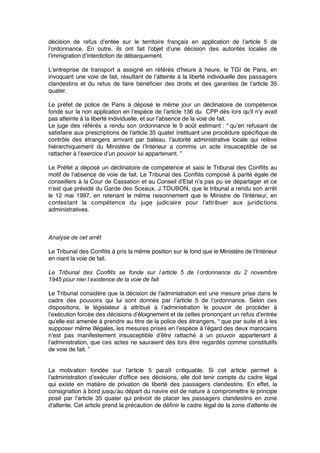 décision de refus d’entée sur le territoire français en application de l’article 5 de
l’ordonnance. En outre, ils ont fait l’objet d’une décision des autorités locales de
l’immigration d’interdiction de débarquement.
L’entreprise de transport a assigné en référés d’heure à heure, le TGI de Paris, en
invoquant une voie de fait, résultant de l’atteinte à la liberté individuelle des passagers
clandestins et du refus de faire bénéﬁcier des droits et des garanties de l’article 35
quater.
Le préfet de police de Paris à déposé le même jour un déclinatoire de compétence
fondé sur la non application en l’espèce de l’article 136 du CPP dès lors qu’il n’y avait
pas atteinte à la liberté individuelle, et sur l’absence de la voie de fait.
Le juge des référés a rendu son ordonnance le 9 août estimant : “ qu’en refusant de
satisfaire aux prescriptions de l’article 35 quater instituant une procédure spéciﬁque de
contrôle des étrangers arrivant par bateau, l’autorité administrative locale qui relève
hiérarchiquement du Ministère de l’Intérieur a commis un acte insusceptible de se
rattacher à l’exercice d’un pouvoir lui appartenant. ”
Le Préfet a déposé un déclinatoire de compétence et saisi le Tribunal des Conﬂits au
motif de l’absence de voie de fait. Le Tribunal des Conﬂits composé à parité égale de
conseillers à la Cour de Cassation et au Conseil d’Etat n’a pas pu se départager et ce
n’est que présidé du Garde des Sceaux, J.TOUBON, que le tribunal a rendu son arrêt
le 12 mai 1997, en retenant le même raisonnement que le Ministre de l’Intérieur, en
contestant la compétence du juge judiciaire pour l’attribuer aux juridictions
administratives.
Analyse de cet arrêt 
Le Tribunal des Conﬂits à pris la même position sur le fond que le Ministère de l’Intérieur
en niant la voie de fait.
Le Tribunal des Conflits se fonde sur l’article 5 de l’ordonnance du 2 novembre
1945 pour nier l’existence de la voie de fait
Le Tribunal considère que la décision de l’administration est une mesure prise dans le
cadre des pouvoirs qui lui sont donnés par l’article 5 de l’ordonnance. Selon ces
dispositions, le législateur à attribué à l’administration le pouvoir de procéder à
l’exécution forcée des décisions d’éloignement et de celles prononçant un refus d’entrée
qu’elle est amenée à prendre au titre de la police des étrangers, “ que par suite et à les
supposer même illégales, les mesures prises en l’espèce à l’égard des deux marocains
n’est pas manifestement insusceptible d’être rattaché à un pouvoir appartenant à
l’administration, que ces actes ne sauraient dés lors être regardés comme constitutifs
de voie de fait. ”
La motivation fondée sur l’article 5 paraît critiquable. Si cet article permet à
l’administration d’exécuter d’ofﬁce ses décisions, elle doit tenir compte du cadre légal
qui existe en matière de privation de liberté des passagers clandestins. En effet, la
consignation à bord jusqu’au départ du navire est de nature à compromettre le principe
posé par l’article 35 quater qui prévoit de placer les passagers clandestins en zone
d’attente. Cet article prend la précaution de déﬁnir le cadre légal de la zone d’attente de
 