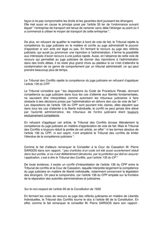 façon à ne pas compromettre les droits et les garanties dont jouissent les étrangers.
Elle met aussi en cause le principe posé par l’article 35 ter de l’ordonnance suivant
lequel “ l’entreprise de transport est tenue de ramener sans délai l’étranger au point où il
a commencé à utiliser le moyen de transport de cette entreprise ”. 
De plus, en refusant de qualiﬁer le maintien à bord de voie de fait, le Tribunal rejette la
compétence du juge judiciaire en la matière et conﬁe au juge administratif le pouvoir
d’apprécier si son acte est légal ou pas. En fermant le recours au juge des référés
judiciaire, qui aurait pu prononcer une injonction à l’administration, il ferme la possibilité
aux intéressés d’avoir recours à une justice rapide. Aussi, en l’absence de cette voie de
recours qui permettait au juge judiciaire de donner des injonctions à l’administration
dans des brefs délais, il ne reste plus grand choix au plaideur si ce n’est d’attendre la
condamnation de ce genre de comportement par un tribunal administratif, ce qui peut
prendre beaucoup plus de temps.
Le Tribunal des Conflits rejette la compétence du juge judiciaire en refusant d’appliquer
l’article 136 du CPP
Le Tribunal considère que “ les dispositions du Code de Procédure Pénale, donnant
compétence au juge judiciaire dans tous les cas d’atteinte aux libertés fondamentales,
ne sauraient être interprétées comme autorisant les tribunaux judiciaires à faire
obstacle à des décisions prises par l’administration en dehors des cas de voie de fait ”.
Les dispositions de l’article 136 du CPP sont pourtant très claires, elles stipulent que
dans tous les cas d’atteinte à la liberté individuelle, le conﬂit ne peut jamais être élevé
par l’autorité administrative, les tribunaux de l’ordre judiciaire étant toujours
exclusivement compétents.
En refusant d’appliquer cet article, le Tribunal des Conﬂits écrase littéralement la
compétence du juge judiciaire en matière d’appréciation de voie de fait. Mais le Tribunal
des Conﬂits a toujours réduit la portée de cet article, en effet “ ni les termes absolus de
l’article 136 du CPP, ni son esprit, n’ont empêché le Tribunal des conﬂits de limiter
l’étendue de la compétence judiciaire ”.
Comme le fait d’ailleurs remarquer le Conseiller à la Cour de Cassation M. Pierre
SARGOS dans son rapport, “ peu d’articles d’un code ont été aussi ouvertement réduit
dans leur portée, si ce n’est délibérément dénaturés, par la juridiction qui doit en assurer
l’application, c’est à dire le Tribunal des Conflits, que l’article 136 du CP ”
De toute évidence, il existe un conﬂit d’interprétation de l’article 136 du CPP entre le
Tribunal de conﬂits et la Cour de Cassation, laquelle interprète largement la compétence
du juge judiciaire en matière de liberté individuelle, notamment concernant la législation
des étrangers. On peut le comprendre, car l’article 136 du CPP empiète sur la frontière
de la séparation des autorités administratives et judiciaires.
Sur le non-respect de l’article 66 de la Constitution de 1958.
En fermant les voies de recours au juge des référés judiciaires en matière de Libertés
Individuelles, le Tribunal des Conﬂits tourne le dos à l’article 66 de la Constitution. En
effet, comme le fait remarquer le conseiller M. Pierre SARGOS dans son rapport :
 