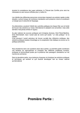 écartant la compétence des juges judiciaires, le Tribunal des Conﬂits prive ainsi les
intéressés du seul recours efﬁcace pour y mettre ﬁn.
Les intérêts des différentes personnes concernées imposent une solution rapide à cette
situation, surtout lorsque de nombreux clandestins sont présents à bord et constituent
un danger pour la sécurité de l’équipage.
Ce phénomène a soulevé l’intérêt des autorités publiques de chaque Etat, qui ont tenté
de trouver des solutions au niveau international en adoptant une convention, mais cette
dernière n’est jamais entrée en vigueur.
Au plan national, les sources juridiques sont d’origines diverses, Droit Pénal Maritime,
Droit Administratif, mais il serait aisé de croire qu’il existe “ un vide juridique ” en la
matière.
C’est pourquoi il serait astucieux de trouver au-delà des réﬂexions juridiques, des
solutions pratiques basées d’avantage sur la coopération inter étatique ou encore sur la
politique préventive.
Nous étudierons donc ces questions dans deux parties. La première partie constituera
une tentative de regroupement et d’analyse des différents problèmes humains,
juridiques et économiques posés par la présence des passagers clandestins sur les
navires de commerce.
Dans la deuxième partie, nous tenterons d’exposer et d’analyser les solutions juridiques
et techniques qui existent et qu’il faudrait développer tant au niveau national
qu’international
Première Partie :
 