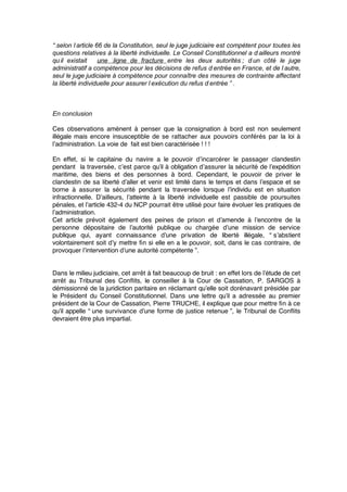“ selon l’article 66 de la Constitution, seul le juge judiciaire est compétent pour toutes les
questions relatives à la liberté individuelle. Le Conseil Constitutionnel a d’ailleurs montré
qu’il existait une  ligne de fracture entre les deux autorités ; d’un côté le juge
administratif a compétence pour les décisions de refus d’entrée en France, et de l’autre,
seul le juge judiciaire à compétence pour connaître des mesures de contrainte affectant
la liberté individuelle pour assurer l’exécution du refus d’entrée ” .
En conclusion
Ces observations amènent à penser que la consignation à bord est non seulement
illégale mais encore insusceptible de se rattacher aux pouvoirs conférés par la loi à
l’administration. La voie de fait est bien caractérisée ! ! !
En effet, si le capitaine du navire a le pouvoir d’incarcérer le passager clandestin
pendant la traversée, c’est parce qu’il à obligation d’assurer la sécurité de l’expédition
maritime, des biens et des personnes à bord. Cependant, le pouvoir de priver le
clandestin de sa liberté d’aller et venir est limité dans le temps et dans l’espace et se
borne à assurer la sécurité pendant la traversée lorsque l’individu est en situation
infractionnelle. D’ailleurs, l’atteinte à la liberté individuelle est passible de poursuites
pénales, et l’article 432-4 du NCP pourrait être utilisé pour faire évoluer les pratiques de
l’administration.
Cet article prévoit également des peines de prison et d’amende à l’encontre de la
personne dépositaire de l’autorité publique ou chargée d’une mission de service
publique qui, ayant connaissance d’une privation de liberté illégale, “ s’abstient
volontairement soit d’y mettre ﬁn si elle en a le pouvoir, soit, dans le cas contraire, de
provoquer l’intervention d’une autorité compétente ”.
Dans le milieu judiciaire, cet arrêt à fait beaucoup de bruit : en effet lors de l’étude de cet
arrêt au Tribunal des Conﬂits, le conseiller à la Cour de Cassation, P. SARGOS à
démissionné de la juridiction paritaire en réclamant qu’elle soit dorénavant présidée par
le Président du Conseil Constitutionnel. Dans une lettre qu’il a adressée au premier
président de la Cour de Cassation, Pierre TRUCHE, il explique que pour mettre ﬁn à ce
qu’il appelle “ une survivance d’une forme de justice retenue ”, le Tribunal de Conﬂits
devraient être plus impartial.
 