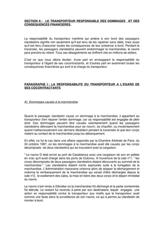 SECTION II : LE TRANSPORTEUR RESPONSABLE DES DOMMAGES ET DES
CONSEQUENCES FINANCIERES.
La responsabilité du transporteur maritime qui amène à son bord des passagers
clandestins signiﬁe non seulement qu’il est tenu de les rapatrier sans délai, mais aussi
qu’il est tenu d’assumer toutes les conséquences de leur présence à bord. Pendant la
traversée, les passagers clandestins peuvent endommager la marchandise, le navire
peut prendre du retard. Tous ces désagréments se chiffrent vite en millions de dollars.
C’est ce que nous allons étudier, d’une part en envisageant la responsabilité du
transporteur à l’égard de ses cocontractants, et d’autres part en examinant toutes les
conséquences ﬁnancières qui sont à la charge du transporteur.
PARAGRAPHE I : LA RESPONSABILITE DU TRANSPORTEUR A L’EGARD DE
SES COCONTRACTANTS
A) Dommages causés à la marchandise
Quand le passager clandestin cause un dommage à la marchandise, il appartient au
transporteur d’en réparer l’entier dommage, car sa responsabilité est engagée de plein
droit. Ces dommages peuvent être causés volontairement quand les passagers
clandestins détruisent la marchandise pour se nourrir, se chauffer, ou involontairement
quand malheureusement ces derniers décèdent pendant la traversée et que leur corps
restent au contact de la marchandise jusqu’au débarquement.
En effet, ce fut le cas dans une affaire rapportée par la Chambre Arbitrale de Paris, du
24 octobre 1997, où les dommages à la marchandise avait été causés par les corps
décomposés de deux clandestins qui se trouvaient avec la cargaison.
“ Le navire D était arrivé au port de Casablanca avec une cargaison de son en pellets
en vrac qu’il avait chargé dans les ports de Cotonou. A l’ouverture de la cale n°1, “ les
corps décomposés de deux passagers clandestins étaient découverts au sommet de la
marchandise ”. Les clandestins étaient morts asphyxiés suite à la fumigation de la
marchandise. L’Administration marocaine ordonna alors de stopper le déchargement et
ordonna le rembarquement de la marchandise qui venait d’être déchargée depuis la
cale n°2, le scellement des cales, la mise en bière des deux corps et le départ immédiat
du navire.
Le navire s’est rendu à Gibraltar où la marchandise fût déchargé et la partie contaminée
fût détruite. Le restant fut revendu à perte par son destinataire, lequel engagea une
action en responsabilité contre le transporteur aux motifs que le transporteur avait
commis une faute dans la surveillance de son navire, ce qui a permis au clandestin de
monter à bord.
 
