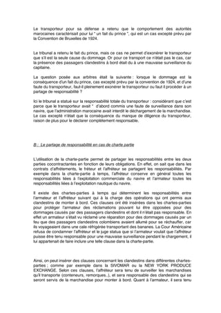 Le transporteur pour sa défense a retenu que le comportement des autorités
marocaines caractérisait pour lui “ un fait du prince ”, qui est un cas excepté prévu par
la Convention de Bruxelles de 1924.
Le tribunal a retenu le fait du prince, mais ce cas ne permet d’exonérer le transporteur
que s’il est la seule cause du dommage. Or pour ce transport ce n’était pas le cas, car
la présence des passagers clandestins à bord était du à une mauvaise surveillance du
capitaine.
La question posée aux arbitres était la suivante : lorsque le dommage est la
conséquence d’un fait du prince, cas excepté prévu par la convention de 1924, et d’une
faute du transporteur, faut-il pleinement exonérer le transporteur ou faut il procéder à un
partage de responsabilité ?
Ici le tribunal a statué sur la responsabilité totale du transporteur : considérant que c’est
parce que le transporteur avait “  d’abord commis une faute de surveillance dans son
navire, que l’administration marocaine avait interdit le déchargement de la marchandise.
Le cas excepté n’était que la conséquence du manque de diligence du transporteur,
raison de plus pour le déclarer complètement responsable.
B : Le partage de responsabilité en cas de charte partie
L’utilisation de la charte-partie permet de partager les responsabilités entre les deux
parties cocontractantes en fonction de leurs obligations. En effet, on sait que dans les
contrats d’affrètements, le fréteur et l’affréteur se partagent les responsabilités. Par
exemple dans la charte-partie à temps, l’affréteur conserve en général toutes les
responsabilités liées à l’exploitation commerciale du navire et l’armateur toutes les
responsabilités liées à l’exploitation nautique du navire.
Il existe des chartes-parties à temps qui déterminent les responsabilités entre
l’armateur et l’affréteur suivant qui à la charge des opérations qui ont permis aux
clandestins de monter à bord. Ces clauses ont été insérées dans les chartes-parties
pour protéger l’armateur des réclamations pouvant lui être opposées pour des
dommages causés par des passagers clandestins et dont il n’était pas responsable. En
effet un armateur s’était vu réclamé une réparation pour des dommages causés par un
feu que des passagers clandestins colombiens avaient allumé pour se réchauffer, car
ils voyageaient dans une cale réfrigérée transportant des bananes. La Cour Américaine
refusa de condamner l’affréteur et le juge statua que si l’armateur voulait que l’affréteur
puisse être tenu responsable pour une mauvaise surveillance pendant le chargement, il
lui appartenait de faire inclure une telle clause dans la charte-partie.
Ainsi, on peut insérer des clauses concernant les clandestins dans différentes chartes-
parties ; comme par exemple dans la SIVOMAR ou la NEW YORK PRODUCE
EXCHANGE. Selon ces clauses, l’affréteur sera tenu de surveiller les marchandises
qu’il transporte (conteneurs, remorques..), et sera responsable des clandestins qui se
seront servis de la marchandise pour monter à bord. Quant à l’armateur, il sera tenu
 
