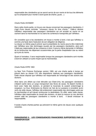 responsable des clandestins qui se seront servis de son navire et de tous les éléments
qui le composent pour monter à bord (puits de chaîne, grues…).
Charte Partie SIVOMAR
Dans cette charte partie, on trouve une clause concernant les passagers clandestins, il
s’agit d’une clause nommée “ stoaways clause for time charter ”. Celle-ci déclare
l’affréteur responsable des passagers clandestins qui ont accédé au navire en se
cachant dans la marchandise et /ou dans les conteneurs transportés par l’affréteur.
On considère que si les clandestins ont réussi à monter à bord, c’est que l’affréteur a
commis une faute dans l’exécution de son obligation de diligence.
La clause va même jusqu’à prévoir que le propriétaire du navire pourra être indemnisé
par l’affréteur pour des dommages causés par les passagers clandestins, alors qu’il
n’était pas responsable de leur présence à bord. Il pourra même demander à l’affréteur
de lui rembourser les dépenses occasionnées par la perte d’exploitation due au retard
qu’a pris du navire.
Quant à l’armateur, il sera responsable lorsque les passagers clandestins sont montés
à bord en utilisant un autre moyen que la marchandise.
Charte Partie NYPE 1993
La New York Produce Exchange version 1993, est une charte partie à temps qui
prévoit dans sa clause n°41 des dispositions relatives aux passagers clandestins.
Cette clause dispose que l’affréteur est responsable de l’amarrage et des actions des
dockers.
Ainsi dans une affaire qui s’est déroulée aux Etats-Unis, les passagers clandestins
s’étaient caché dans un cargo transportant des fèves de cacao. Ils étaient montés à
bord avec l’aide des dockers, et pendant la traversée ils avaient endommagé la
cargaison. La Cour Américaine du District de l’est de la Louisiane à considéré qu’en
vertu de cette clause, l’affréteur été entièrement responsable des dommages subis par
la marchandise et qu’il devait rembourser le destinataire. En effet, selon cette clause,
l’affréteur était responsable du travail des dockers, et dans la mesure où ces derniers
avaient aidé les passagers clandestins a monter à bord, il devait endosser la
responsabilité.
Il existe d’autre chartes-parties qui prévoient le même genre de clause avec quelques
variantes.
PARAGRAPHE II : LES CONSEQUENCES FINANCIERES SUPPORTEES PAR LE
TRANSPORTEUR
 
