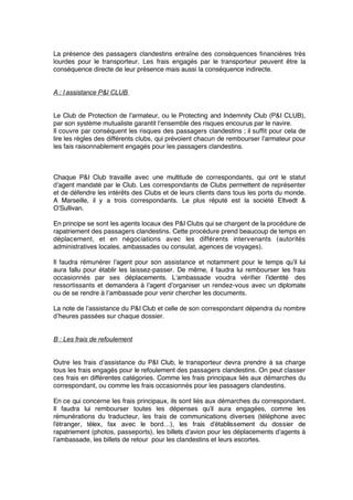 La présence des passagers clandestins entraîne des conséquences ﬁnancières très
lourdes pour le transporteur. Les frais engagés par le transporteur peuvent être la
conséquence directe de leur présence mais aussi la conséquence indirecte.
A : l’assistance P&I CLUB
Le Club de Protection de l’armateur, ou le Protecting and Indemnity Club (P&I CLUB),
par son système mutualiste garantit l’ensemble des risques encourus par le navire.
Il couvre par conséquent les risques des passagers clandestins ; il sufﬁt pour cela de
lire les règles des différents clubs, qui prévoient chacun de rembourser l’armateur pour
les fais raisonnablement engagés pour les passagers clandestins.
Chaque P&I Club travaille avec une multitude de correspondants, qui ont le statut
d’agent mandaté par le Club. Les correspondants de Clubs permettent de représenter
et de défendre les intérêts des Clubs et de leurs clients dans tous les ports du monde.
A Marseille, il y a trois correspondants. Le plus réputé est la société Eltvedt &
O’Sullivan.
En principe se sont les agents locaux des P&I Clubs qui se chargent de la procédure de
rapatriement des passagers clandestins. Cette procédure prend beaucoup de temps en
déplacement, et en négociations avec les différents intervenants (autorités
administratives locales, ambassades ou consulat, agences de voyages).
Il faudra rémunérer l’agent pour son assistance et notamment pour le temps qu’il lui
aura fallu pour établir les laissez-passer. De même, il faudra lui rembourser les frais
occasionnés par ses déplacements. L’ambassade voudra vériﬁer l’identité  des
ressortissants et demandera à l’agent d’organiser un rendez-vous avec un diplomate
ou de se rendre à l’ambassade pour venir chercher les documents.
La note de l’assistance du P&I Club et celle de son correspondant dépendra du nombre
d’heures passées sur chaque dossier.
B : Les frais de refoulement
Outre les frais d’assistance du P&I Club, le transporteur devra prendre à sa charge
tous les frais engagés pour le refoulement des passagers clandestins. On peut classer
ces frais en différentes catégories. Comme les frais principaux liés aux démarches du
correspondant, ou comme les frais occasionnés pour les passagers clandestins.
En ce qui concerne les frais principaux, ils sont liés aux démarches du correspondant.
Il faudra lui rembourser toutes les dépenses qu’il aura engagées, comme les
rémunérations du traducteur, les frais de communications diverses (téléphone avec
l’étranger, télex, fax avec le bord…), les frais d’établissement du dossier de
rapatriement (photos, passeports), les billets d’avion pour les déplacements d’agents à
l’ambassade, les billets de retour pour les clandestins et leurs escortes.
 