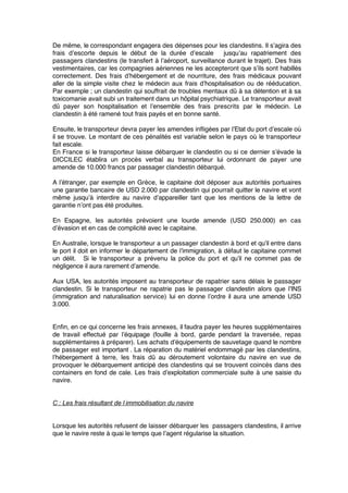 De même, le correspondant engagera des dépenses pour les clandestins. Il s’agira des
frais d’escorte depuis le début de la durée d’escale jusqu’au rapatriement des
passagers clandestins (le transfert à l’aéroport, surveillance durant le trajet). Des frais
vestimentaires, car les compagnies aériennes ne les accepteront que s’ils sont habillés
correctement. Des frais d’hébergement et de nourriture, des frais médicaux pouvant
aller de la simple visite chez le médecin aux frais d’hospitalisation ou de rééducation.
Par exemple ; un clandestin qui souffrait de troubles mentaux dû à sa détention et à sa
toxicomanie avait subi un traitement dans un hôpital psychiatrique. Le transporteur avait
dû payer son hospitalisation et l’ensemble des frais prescrits par le médecin. Le
clandestin à été ramené tout frais payés et en bonne santé.
Ensuite, le transporteur devra payer les amendes inﬂigées par l’Etat du port d’escale où
il se trouve. Le montant de ces pénalités est variable selon le pays où le transporteur
fait escale.
En France si le transporteur laisse débarquer le clandestin ou si ce dernier s’évade la
DICCILEC établira un procès verbal au transporteur lui ordonnant de payer une
amende de 10.000 francs par passager clandestin débarqué.
A l’étranger, par exemple en Grèce, le capitaine doit déposer aux autorités portuaires
une garantie bancaire de USD 2.000 par clandestin qui pourrait quitter le navire et vont
même jusqu’à interdire au navire d’appareiller tant que les mentions de la lettre de
garantie n’ont pas été produites.
En Espagne, les autorités prévoient une lourde amende (USD 250.000) en cas
d’évasion et en cas de complicité avec le capitaine.
En Australie, lorsque le transporteur a un passager clandestin à bord et qu’il entre dans
le port il doit en informer le département de l’immigration, à défaut le capitaine commet
un délit. Si le transporteur a prévenu la police du port et qu’il ne commet pas de
négligence il aura rarement d’amende.
Aux USA, les autorités imposent au transporteur de rapatrier sans délais le passager
clandestin. Si le transporteur ne rapatrie pas le passager clandestin alors que l’INS
(immigration and naturalisation service) lui en donne l’ordre il aura une amende USD
3.000.
Enﬁn, en ce qui concerne les frais annexes, il faudra payer les heures supplémentaires
de travail effectué par l’équipage (fouille à bord, garde pendant la traversée, repas
supplémentaires à préparer). Les achats d’équipements de sauvetage quand le nombre
de passager est important . La réparation du matériel endommagé par les clandestins,
l’hébergement à terre, les frais dû au déroutement volontaire du navire en vue de
provoquer le débarquement anticipé des clandestins qui se trouvent coincés dans des
containers en fond de cale. Les frais d’exploitation commerciale suite à une saisie du
navire.
C : Les frais résultant de l’immobilisation du navire
Lorsque les autorités refusent de laisser débarquer les passagers clandestins, il arrive
que le navire reste à quai le temps que l’agent régularise la situation.
 
