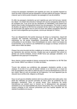 Lorsque les passagers clandestins sont rapatriés par avion, les autorités imposent au
navire de rester à quai tant que les clandestins n’ont pas quitté le sol français. Cela pour
s’assurer que le navire puisse récupérer ses passagers en cas de problème.
En effet, les passagers clandestins qui sont rapatriés par avion font tout pour retarder
leur départ : ils créaient des émeutes à l’aéroport aﬁn que les compagnies aériennes ne
les acceptent pas. Il est arrivé que les clandestins se déshabillent, qu’ils fassent leur
besoins dans la salle d’embarquement devant tous les passagers. Pour éviter ce genre
de situation, les agents du P&I Club leur proposent de leur donner de l’argent pour qu’ils
se tiennent bien (les agents font en sorte de choisir des petites compagnies aériennes
qui sont moins exigeantes que les grosses, comme par exemple Air France ).
Tous ses désagréments font perdre beaucoup de temps au transporteur, lequel doit
respecter des impératifs économiques. Ces retards auront des répercussions
importantes sur les pertes d’exploitation commerciale (frais portuaires, frais de
combustibles en cas de détour, frais d’immobilisation du navire, retard à la livraison de
la marchandise, ou du navire en cas d’affrètement au voyage ou à temps), la facture se
chiffre vite en million de dollars.
Chaque frais ainsi énuméré doit être multiplié par le nombre de passager clandestin, ce
qui représente des sommes énormes, d’autant plus que la garantie Club prévoit en
général une somme forfaitaire, environ 25.000 francs par passager clandestin, et le
supplément sera payé par le transporteur.
Nous citerons comme exemple la facture concernant les clandestins du UK P&I Club
pour l’année 1996-97 qui s’élève à 1,6 million de Dollars.
Trouver des solutions aux problèmes des passagers clandestins semble un peu
utopique. A vrai dire il n’y a pas de solution radicale, si ce n’est trouver un moyen de
ﬁxer les populations chez elles en aidant les pays en voie de développement à sortir de
leur misère. Mais en vertu du principe de non-ingérence, il ne nous appartient pas de
résoudre leurs conﬂits civils, religieux ou ethniques.
Ceux ne sont pas de véritables solutions dont nous allons parler dans cette partie, mais
plutôt des méthodes qui peuvent permettre de mieux gérer les problèmes liés aux
passagers clandestins. Dans un premier temps, nous étudierons les textes
internationaux qui existent pour le moment sur le débarquement des passagers
clandestins et sur les responsabilités des divers intervenants. Puis, nous étudierons les
moyens juridiques et les mesures préventives qu’il nous faudrait exploiter aﬁn de
résorber le problème à la source.
 