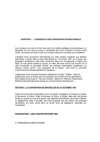 CHAPITRE I - L’URGENCE D’UNE CONVENTION INTERNATIONALE
Les armateurs de navire ne font que subir des réalités politiques et économiques sur
lesquelles ils n’ont plus de prises. Il semblerait donc plus cohérent et surtout moins
injuste, de conﬁer aux Etats le soin et la charge d’assumer une partie de ce problème.
L’adoption d’une Convention internationale sur cette question mériterait une attention
particulière. Il existe déjà un texte international du 10 octobre 1957 sur le statut des
passagers clandestins, mais cette Convention était trop contraignante à l’égard des
Etats, et n’est jamais entrée en vigueur. En effet, elle avait surtout mis l’accent sur le
côté humanitaire et permettait d’éviter les pratiques abominables perpétuées sur
certains navires contre “ ces passagers de la misère ”. Elle avait en revanche
l’inconvénient de déresponsabiliser les navigants.
L’élaboration d’une nouvelle Convention établissant un statut “ réaliste ” serait un
progrès pour tous, et surtout pour les navigants, les armateurs et les clandestins.
Nous espérons ainsi que le “ code de conduite ” élaboré en 1992 par l’Organisation
Maritime Internationale puisse aboutir sur une Convention Internationale.
SECTION I : LA CONVENTION DE BRUXELLES DU 10 OCTOBRE 1957
Cette Convention dite de Bruxelles réunit neuf Etats, la Belgique, la Finlande, la Suède,
le Danemark, la Grèce, l’Italie, la Norvège, le Pérou, la Suisse. Mais elle n’est jamais
entrée en vigueur et ne le sera jamais. Ses objectifs humanitaires l’ont rendue irréaliste,
en obligeant les Etats à accueillir, sauf dans quelques cas très limités, tout passager
clandestins. Ce texte entrait alors en conﬂit avec les législations nationales sur
l’immigration.
PARAGRAPHE I : UNE CONVENTION MORT NEE
A : Présentation de cette Convention
 