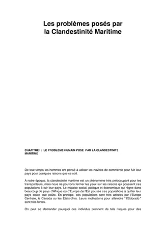 Les problèmes posés par
la Clandestinité Maritime
CHAPITRE I : LE PROBLEME HUMAIN POSE PAR LA CLANDESTINITE
MARITIME
De tout temps les hommes ont pensé à utiliser les navires de commerce pour fuir leur
pays pour quelques raisons que ce soit.
A notre époque, la clandestinité maritime est un phénomène très préoccupant pour les
transporteurs, mais nous ne pouvons fermer les yeux sur les raisons qui poussent ces
populations à fuir leur pays. Le malaise social, politique et économique qui règne dans
beaucoup de pays d’Afrique ou d’Europe de l’Est pousse ces populations à quitter leur
pays coûte que coûte. En principe, ces populations sont très attirées par l’Europe
Centrale, le Canada ou les Etats-Unis. Leurs motivations pour atteindre “ l’Eldorado ”
sont très fortes.
On peut se demander pourquoi ces individus prennent de tels risques pour des
 