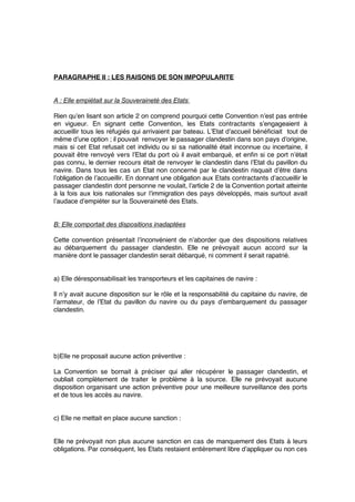 PARAGRAPHE II : LES RAISONS DE SON IMPOPULARITE
A : Elle empiétait sur la Souveraineté des Etats 
Rien qu’en lisant son article 2 on comprend pourquoi cette Convention n’est pas entrée
en vigueur. En signant cette Convention, les Etats contractants s’engageaient à
accueillir tous les réfugiés qui arrivaient par bateau. L’Etat d’accueil bénéﬁciait tout de
même d’une option ; il pouvait renvoyer le passager clandestin dans son pays d’origine,
mais si cet Etat refusait cet individu ou si sa nationalité était inconnue ou incertaine, il
pouvait être renvoyé vers l’Etat du port où il avait embarqué, et enﬁn si ce port n’était
pas connu, le dernier recours était de renvoyer le clandestin dans l’Etat du pavillon du
navire. Dans tous les cas un Etat non concerné par le clandestin risquait d’être dans
l’obligation de l’accueillir. En donnant une obligation aux Etats contractants d’accueillir le
passager clandestin dont personne ne voulait, l’article 2 de la Convention portait atteinte
à la fois aux lois nationales sur l’immigration des pays développés, mais surtout avait
l’audace d’empiéter sur la Souveraineté des Etats.
B: Elle comportait des dispositions inadaptées
Cette convention présentait l’inconvénient de n’aborder que des dispositions relatives
au débarquement du passager clandestin. Elle ne prévoyait aucun accord sur la
manière dont le passager clandestin serait débarqué, ni comment il serait rapatrié.
a) Elle déresponsabilisait les transporteurs et les capitaines de navire :
Il n’y avait aucune disposition sur le rôle et la responsabilité du capitaine du navire, de
l’armateur, de l’Etat du pavillon du navire ou du pays d’embarquement du passager
clandestin.
b)Elle ne proposait aucune action préventive :
La Convention se bornait à préciser qui aller récupérer le passager clandestin, et
oubliait complètement de traiter le problème à la source. Elle ne prévoyait aucune
disposition organisant une action préventive pour une meilleure surveillance des ports
et de tous les accès au navire.
c) Elle ne mettait en place aucune sanction :
Elle ne prévoyait non plus aucune sanction en cas de manquement des Etats à leurs
obligations. Par conséquent, les Etats restaient entièrement libre d’appliquer ou non ces
 
