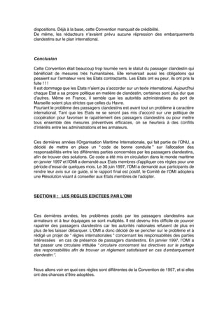 dispositions. Déjà à la base, cette Convention manquait de crédibilité.
De même, les rédacteurs n’avaient prévu aucune répression des embarquements
clandestins sur le plan international.
Conclusion
Cette Convention était beaucoup trop tournée vers le statut du passager clandestin qui
bénéﬁciait de mesures très humanitaires. Elle renversait aussi les obligations qui
pesaient sur l’armateur vers les Etats contractants. Les Etats ont eu peur, ils ont pris la
fuite ! ! !
Il est dommage que les Etats n’aient pu s’accorder sur un texte international. Aujourd’hui
chaque Etat a sa propre politique en matière de clandestin, certaines sont plus dur que
d’autres. Même en France, il semble que les autorités administratives du port de
Marseille soient plus strictes que celles du Havre.
Pourtant le problème des passagers clandestins est avant tout un problème à caractère
international. Tant que les Etats ne se seront pas mis d’accord sur une politique de
coopération pour favoriser le rapatriement des passagers clandestins ou pour mettre
tous ensemble des mesures préventives efﬁcaces, on se heurtera à des conﬂits
d’intérêts entre les administrations et les armateurs.
Ces dernières années l’Organisation Maritime Internationale, qui fait partie de l’ONU, a
décidé de mettre en place un “ code de bonne conduite ” sur l’allocation des
responsabilités entre les différentes parties concernées par les passagers clandestins,
aﬁn de trouver des solutions. Ce code a été mis en circulation dans le monde maritime
en janvier 1997 et l’OMI a demandé aux Etats membres d’appliquer ces règles pour une
période d’essai de quelques mois. Le 30 juin 1997, l’OMI a demandé aux participants de
rendre leur avis sur ce guide, si le rapport ﬁnal est positif, le Comité de l’OMI adoptera
une Résolution visant à conseiller aux Etats membres de l’adopter.
SECTION II : LES REGLES EDICTEES PAR L’OMI
Ces dernières années, les problèmes posés par les passagers clandestins aux
armateurs et à leur équipages se sont multipliés. Il est devenu très difﬁcile de pouvoir
rapatrier des passagers clandestins car les autorités nationales refusent de plus en
plus de les laisser débarquer. L’OMI a donc décidé de se pencher sur le problème et à
rédigé un projet de “ règles internationales ” concernant les responsabilités des parties
intéressées en cas de présence de passagers clandestins. En janvier 1997, l’OMI a
fait passer une circulaire intitulée “ circulaire concernant les directives sur le partage
des responsabilités afin de trouver un règlement satisfaisant en cas d’embarquement
clandestin ”.
Nous allons voir en quoi ces règles sont différentes de la Convention de 1957, et si elles
ont des chances d’être adoptées.
 