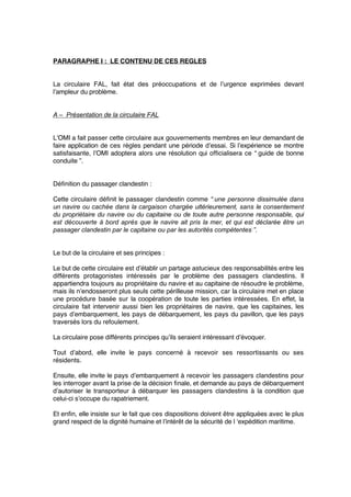 PARAGRAPHE I : LE CONTENU DE CES REGLES
La circulaire FAL, fait état des préoccupations et de l’urgence exprimées devant
l’ampleur du problème.
A – Présentation de la circulaire FAL
L’OMI a fait passer cette circulaire aux gouvernements membres en leur demandant de
faire application de ces règles pendant une période d’essai. Si l’expérience se montre
satisfaisante, l’OMI adoptera alors une résolution qui ofﬁcialisera ce “ guide de bonne
conduite ”.
Déﬁnition du passager clandestin :
Cette circulaire déﬁnit le passager clandestin comme “ une personne dissimulée dans
un navire ou cachée dans la cargaison chargée ultérieurement, sans le consentement
du propriétaire du navire ou du capitaine ou de toute autre personne responsable, qui
est découverte à bord après que le navire ait pris la mer, et qui est déclarée être un
passager clandestin par le capitaine ou par les autorités compétentes ”.
Le but de la circulaire et ses principes :
Le but de cette circulaire est d’établir un partage astucieux des responsabilités entre les
différents protagonistes intéressés par le problème des passagers clandestins. Il
appartiendra toujours au propriétaire du navire et au capitaine de résoudre le problème,
mais ils n’endosseront plus seuls cette périlleuse mission, car la circulaire met en place
une procédure basée sur la coopération de toute les parties intéressées. En effet, la
circulaire fait intervenir aussi bien les propriétaires de navire, que les capitaines, les
pays d’embarquement, les pays de débarquement, les pays du pavillon, que les pays
traversés lors du refoulement.
La circulaire pose différents principes qu’ils seraient intéressant d’évoquer.
Tout d’abord, elle invite le pays concerné à recevoir ses ressortissants ou ses
résidents.
Ensuite, elle invite le pays d’embarquement à recevoir les passagers clandestins pour
les interroger avant la prise de la décision ﬁnale, et demande au pays de débarquement
d’autoriser le transporteur à débarquer les passagers clandestins à la condition que
celui-ci s’occupe du rapatriement.
Et enﬁn, elle insiste sur le fait que ces dispositions doivent être appliquées avec le plus
grand respect de la dignité humaine et l’intérêt de la sécurité de l ‘expédition maritime.
 