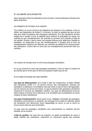 B – Les objectifs de la circulaire FAL
Sans reprendre toutes les dispositions de la circulaire, il serait intéressant d’évoquer les
lignes directrices.
Les obligations de l’armateur et du capitaine :
Tout d’abord, en ce qui concerne les obligations de l’armateur et du capitaine, il faut se
référer aux dispositions de l’article 5.1 et suivant. En effet, le capitaine est tenu de tout
faire pour éviter la présence des passagers clandestins. Et si les clandestins arrivent
malgré tout à monter à bord, le capitaine devra prévenir le propriétaire du navire, les
autorités du port d’embarquement, les autorités du prochain port d’escale et l’Etat de
son pavillon. Ensuite, il devra mener une enquête sérieuse pour déterminer l’identité du
clandestin, sa citoyenneté et son lieu d’embarquement. Il remplira ainsi la ﬁche de
renseignements indicative qu’il délivrera aux autorités qui établiront les laissez-passer
des clandestins. Il devra faire en sorte que ces renseignements parviennent bien aux
autorités.
Les moyens de transport pour le renvoi des passagers clandestins :
En ce qui concerne le renvoi des passagers clandestins, il faut se référer à l’article 3.8
qui précise que le renvoi peut se faire par quelques moyens que se soit.
3) Les règles de partage des responsabilités :
Les pays de débarquement sont invités à aider les transporteurs à établir l’identité
des clandestins (article 3.1). Ils devront assurer des interrogatoires, autoriser les
clandestins à débarquer si le problème n’est pas résolu et que le navire doit appareiller,
que les mesures de renvoi sont prises, ou que la présence des passagers clandestins
compromet la sécurité de l’expédition maritime. Les pays de débarquement pourront
même réduire la somme de la redevance si ils constatent que le propriétaire du navire
coopère de façon satisfaisante.
Les pays d’embarquement auront quant à eux, l’obligation d’accepter les passagers
clandestins ressortissants ou résidents, les interroger et les mettre en détention quand
les clandestins sont découverts avant l’appareillage du navire ou que le navire se
trouve encore dans les eaux territoriales.
Le pays dont les passagers clandestins sont ressortissants ou résidents devront
accepter de les recevoir.
L’Etat du pavillon est aussi tenu de coopérer, en aidant le propriétaire du navire à
établir l’identité des clandestins, notamment en intervenant auprès des autorités
 