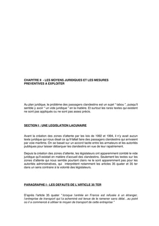 CHAPITRE II - LES MOYENS JURIDIQUES ET LES MESURES
PREVENTIVES A EXPLOITER
Au plan juridique, le problème des passagers clandestins est un sujet “ tabou ”, puisqu’il
semble y avoir “ un vide juridique ” en la matière. Et surtout les rares textes qui existent
ne sont pas appliqués ou ne sont pas assez précis.
SECTION I : UNE LEGISLATION LACUNAIRE
Avant la création des zones d’attente par les lois de 1992 et 1994, il n’y avait aucun
texte juridique qui nous disait ce qu’il fallait faire des passagers clandestins qui arrivaient
par voie maritime. On se basait sur un accord tacite entre les armateurs et les autorités
publiques pour laisser débarquer les clandestins en vue de leur rapatriement.
Depuis la création des zones d’attente, les législateurs ont apparemment comblé le vide
juridique qu’il existait en matière d’accueil des clandestins. Seulement les textes sur les
zones d’attente qui nous semble pourtant clairs ne le sont apparemment pas pour les
autorités administratives, qui interprètent notamment les articles 35 quater et 35 ter
dans un sens contraire à la volonté des législateurs.
PARAGRAPHE I : LES DEFAUTS DE L’ARTICLE 35 TER
D’après l’article 35 quater “ lorsque l’entrée en France est refusée à un étranger,
l’entreprise de transport qui l’a acheminé est tenue de le ramener sans délai…au point
où il a commencé à utiliser le moyen de transport de cette entreprise ”
 