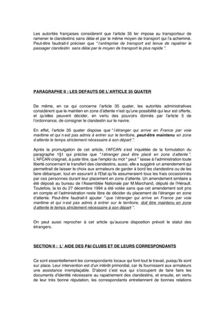 Les autorités françaises considèrent que l’article 35 ter impose au transporteur de
ramener le clandestins sans délai et par le même moyen de transport qui l’a acheminé.
Peut-être faudrait-il préciser que “ l’entreprise de transport est tenue de rapatrier le
passager clandestin sans délai par le moyen de transport le plus rapide ”.
PARAGRAPHE II : LES DEFAUTS DE L’ARTICLE 35 QUATER
De même, en ce qui concerne l’article 35 quater, les autorités administratives
considèrent que le maintien en zone d’attente n’est qu’une possibilité qui leur est offerte,
et qu’elles peuvent décider, en vertu des pouvoirs donnés par l’article 5 de
l’ordonnance, de consigner le clandestin sur le navire.
En effet, l’article 35 quater dispose que “ l’étranger qui arrive en France par voie
maritime et qui n’est pas admis à entrer sur le territoire, peut-être maintenu en zone
d’attente le temps strictement nécessaire à son départ ”.
Après la promulgation de cet article, l’AFCAN s’est inquiétée de la formulation du
paragraphe 1§1 qui précise que “ l’étranger peut être placé en zone d’attente ”.
L’AFCAN craignait, à juste titre, que l’emploi du mot “ peut ” laisse à l’administration toute
liberté concernant le transfert des clandestins, aussi, elle a suggéré un amendement qui
permettrait de laisser le choix aux armateurs de garder à bord les clandestins ou de les
faire débarquer, tout en assurant à l’Etat qu’ils assumeraient tous les frais occasionnés
par ces personnes durant leur placement en zone d’attente. Un amendement similaire a
été déposé au bureau de l’Assemblée Nationale par M.Marchand, député de l’Hérault.
Toutefois, la loi du 27 décembre 1994 a été votée sans que cet amendement soit pris
en compte et l’administration reste libre de décider du placement de l’étranger en zone
d’attente. Peut-être faudrait-il ajouter “ que l’étranger qui arrive en France par voie
maritime et qui n’est pas admis à entrer sur le territoire, doit être maintenu en zone
d’attente le temps strictement nécessaire à son départ ”.
On peut aussi reprocher à cet article qu’aucune disposition prévoit le statut des
étrangers.
SECTION II : L’ AIDE DES P&I CLUBS ET DE LEURS CORRESPONDANTS
Ce sont essentiellement les correspondants locaux qui font tout le travail, puisqu’ils sont
sur place. Leur intervention est d’un intérêt primordial, car ils fournissent aux armateurs
une assistance irremplaçable. D’abord c’est eux qui s’occupent de faire faire les
documents d’identité nécessaire au rapatriement des clandestins, et ensuite, en vertu
de leur très bonne réputation, les correspondants entretiennent de bonnes relations
 