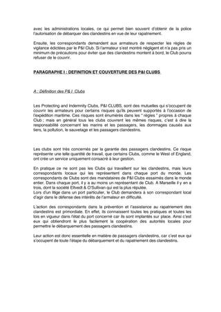 avec les administrations locales, ce qui permet bien souvent d’obtenir de la police
l’autorisation de débarquer des clandestins en vue de leur rapatriement.
Ensuite, les correspondants demandent aux armateurs de respecter les règles de
vigilance édictées par le P&I Club. Si l’armateur s’est montré négligent et n’a pas pris un
minimum de précautions pour éviter que des clandestins montent à bord, le Club pourra
refuser de le couvrir.
PARAGRAPHE I : DEFINITION ET COUVERTURE DES P&I CLUBS
A : Définition des P& I Clubs
Les Protecting and Indemnity Clubs, P&I CLUBS, sont des mutuelles qui s’occupent de
couvrir les armateurs pour certains risques qu’ils peuvent supportés à l’occasion de
l’expédition maritime. Ces risques sont énumérés dans les “ règles ” propres à chaque
Club ; mais en général tous les clubs couvrent les mêmes risques, c’est à dire la
responsabilité concernant les marins et les passagers, les dommages causés aux
tiers, la pollution, le sauvetage et les passagers clandestins.
Les clubs sont très concernés par la garantie des passagers clandestins. Ce risque
représente une telle quantité de travail, que certains Clubs, comme le West of England,
ont crée un service uniquement consacré à leur gestion.
En pratique ce ne sont pas les Clubs qui travaillent sur les clandestins, mais leurs
correspondants locaux qui les représentent dans chaque port du monde. Les
correspondants de Clubs sont des mandataires de P&I Clubs essaimés dans le monde
entier. Dans chaque port, il y a au moins un représentant de Club. A Marseille il y en a
trois, dont la société Eltvedt & O’Sullivan qui est la plus réputée.
Lors d’un litige dans un port particulier, le Club demandera à son correspondant local
d’agir dans le défense des intérêts de l’armateur en difﬁculté.
L’action des correspondants dans la prévention et l’assistance au rapatriement des
clandestins est primordiale. En effet, ils connaissent toutes les pratiques et toutes les
lois en vigueur dans l’état du port concerné car ils sont implantés sur place. Ainsi c’est
eux qui obtiendront le plus facilement la coopération des autorités locales pour
permettre le débarquement des passagers clandestins.
Leur action est donc essentielle en matière de passagers clandestins, car c’est eux qui
s’occupent de toute l’étape du débarquement et du rapatriement des clandestins.
 