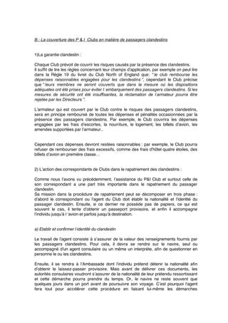 B : La couverture des P & I Clubs en matière de passagers clandestins
1)La garantie clandestin :
Chaque Club prévoit de couvrir les risques causés par la présence des clandestins.
Il sufﬁt de lire les règles concernant leur champs d’application, par exemple on peut lire
dans la Règle 19 du livret du Club North of England que: “ le club rembourse les
dépenses raisonnables engagées pour les clandestins ”, cependant le Club précise
que “ leurs membres ne seront couverts que dans la mesure où les dispositions
adéquates ont été prises pour éviter l ‘embarquement des passagers clandestins. Si les
mesures de sécurité ont été insuffisantes, la réclamation de l’armateur pourra être
rejetée par les Directeurs ”.
L’armateur qui est couvert par le Club contre le risques des passagers clandestins,
sera en principe remboursé de toutes les dépenses et pénalités occasionnées par la
présence des passagers clandestins. Par exemple, le Club couvrira les dépenses
engagées par les frais d’escortes, la nourriture, le logement, les billets d’avion, les
amendes supportées par l’armateur..
Cependant ces dépenses devront restées raisonnables : par exemple, le Club pourra
refuser de rembourser des frais excessifs, comme des frais d’hôtel quatre étoiles, des
billets d’avion en première classe…
2) L’action des correspondants de Clubs dans le rapatriement des clandestins :
Comme nous l’avons vu précédemment, l’assistance du P&I Club et surtout celle de
son correspondant a une part très importante dans le rapatriement du passager
clandestin.
Sa mission dans la procédure de rapatriement peut se décomposer en trois phase :
d’abord le correspondant ou l’agent du Club doit établir la nationalité et l’identité du
passager clandestin. Ensuite, si ce dernier ne possède pas de papiers, ce qui est
souvent le cas, il tente d’obtenir un passeport provisoire, et enﬁn il accompagne
l’individu jusqu’à l ‘avion et parfois jusqu’à destination.
a) Etablir et confirmer l’identité du clandestin
Le travail de l’agent consiste à s’assurer de la valeur des renseignements fournis par
les passagers clandestins. Pour cela, il devra se rendre sur le navire, seul ou
accompagné d’un agent consulaire ou un même un interprète, aﬁn de questionner en
personne le ou les clandestins.
Ensuite, il se rendra à l’Ambassade dont l’individu prétend détenir la nationalité aﬁn
d’obtenir le laissez-passer provisoire. Mais avant de délivrer ces documents, les
autorités consulaires voudront s’assurer de la nationalité de leur prétendu ressortissant
et cette démarche pourra prendre du temps. Or, le navire ne reste souvent que
quelques jours dans un port avant de poursuivre son voyage. C’est pourquoi l’agent
fera tout pour accélérer cette procédure en faisant lui-même les démarches
 