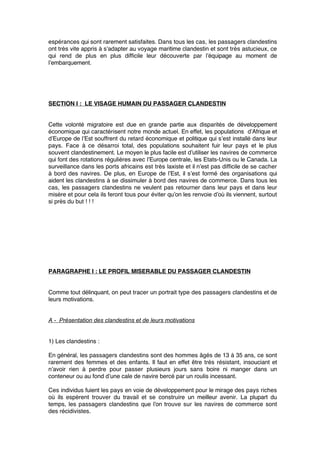 espérances qui sont rarement satisfaites. Dans tous les cas, les passagers clandestins
ont très vite appris à s’adapter au voyage maritime clandestin et sont très astucieux, ce
qui rend de plus en plus difﬁcile leur découverte par l’équipage au moment de
l’embarquement.
SECTION I : LE VISAGE HUMAIN DU PASSAGER CLANDESTIN
Cette volonté migratoire est due en grande partie aux disparités de développement
économique qui caractérisent notre monde actuel. En effet, les populations d’Afrique et
d’Europe de l’Est souffrent du retard économique et politique qui s’est installé dans leur
pays. Face à ce désarroi total, des populations souhaitent fuir leur pays et le plus
souvent clandestinement. Le moyen le plus facile est d’utiliser les navires de commerce
qui font des rotations régulières avec l’Europe centrale, les Etats-Unis ou le Canada. La
surveillance dans les ports africains est très laxiste et il n’est pas difﬁcile de se cacher
à bord des navires. De plus, en Europe de l’Est, il s’est formé des organisations qui
aident les clandestins à se dissimuler à bord des navires de commerce. Dans tous les
cas, les passagers clandestins ne veulent pas retourner dans leur pays et dans leur
misère et pour cela ils feront tous pour éviter qu’on les renvoie d’où ils viennent, surtout
si près du but ! ! !
PARAGRAPHE I : LE PROFIL MISERABLE DU PASSAGER CLANDESTIN
Comme tout délinquant, on peut tracer un portrait type des passagers clandestins et de
leurs motivations.
A - Présentation des clandestins et de leurs motivations
1) Les clandestins :
En général, les passagers clandestins sont des hommes âgés de 13 à 35 ans, ce sont
rarement des femmes et des enfants. Il faut en effet être très résistant, insouciant et
n’avoir rien à perdre pour passer plusieurs jours sans boire ni manger dans un
conteneur ou au fond d’une cale de navire bercé par un roulis incessant.
Ces individus fuient les pays en voie de développement pour le mirage des pays riches
où ils espèrent trouver du travail et se construire un meilleur avenir. La plupart du
temps, les passagers clandestins que l’on trouve sur les navires de commerce sont
des récidivistes.
 