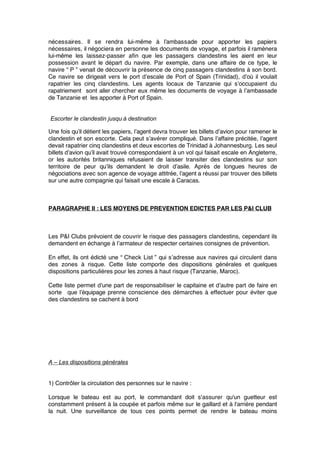 nécessaires. Il se rendra lui-même à l’ambassade pour apporter les papiers
nécessaires, il négociera en personne les documents de voyage, et parfois il ramènera
lui-même les laissez-passer aﬁn que les passagers clandestins les aient en leur
possession avant le départ du navire. Par exemple, dans une affaire de ce type, le
navire “ P ” venait de découvrir la présence de cinq passagers clandestins à son bord.
Ce navire se dirigeait vers le port d’escale de Port of Spain (Trinidad), d’où il voulait
rapatrier les cinq clandestins. Les agents locaux de Tanzanie qui s’occupaient du
rapatriement sont aller chercher eux même les documents de voyage à l’ambassade
de Tanzanie et les apporter à Port of Spain.
Escorter le clandestin jusqu’à destination
Une fois qu’il détient les papiers, l’agent devra trouver les billets d’avion pour ramener le
clandestin et son escorte. Cela peut s’avérer compliqué. Dans l’affaire précitée, l’agent
devait rapatrier cinq clandestins et deux escortes de Trinidad à Johannesburg. Les seul
billets d’avion qu’il avait trouvé correspondaient à un vol qui faisait escale en Angleterre,
or les autorités britanniques refusaient de laisser transiter des clandestins sur son
territoire de peur qu’ils demandent le droit d’asile. Après de longues heures de
négociations avec son agence de voyage attitrée, l’agent a réussi par trouver des billets
sur une autre compagnie qui faisait une escale à Caracas.
PARAGRAPHE II : LES MOYENS DE PREVENTION EDICTES PAR LES P&I CLUB
Les P&I Clubs prévoient de couvrir le risque des passagers clandestins, cependant ils
demandent en échange à l’armateur de respecter certaines consignes de prévention.
En effet, ils ont édicté une “ Check List ” qui s’adresse aux navires qui circulent dans
des zones à risque. Cette liste comporte des dispositions générales et quelques
dispositions particulières pour les zones à haut risque (Tanzanie, Maroc).
Cette liste permet d’une part de responsabiliser le capitaine et d’autre part de faire en
sorte que l’équipage prenne conscience des démarches à effectuer pour éviter que
des clandestins se cachent à bord
A – Les dispositions générales
1) Contrôler la circulation des personnes sur le navire :
Lorsque le bateau est au port, le commandant doit s'assurer qu'un guetteur est
constamment présent à la coupée et parfois même sur le gaillard et à l'arrière pendant
la nuit. Une surveillance de tous ces points permet de rendre le bateau moins
 
