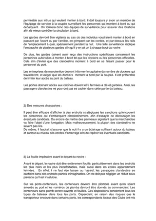 perméable aux intrus qui veulent monter à bord. Il doit toujours y avoir un membre de
l'équipage de service à la coupée surveillant les personnes qui montent à bord ou qui
débarquent. On formera donc des équipes de surveillance pour assurer des rotations
aﬁn de mieux contrôler la circulation à bord.
Les gardes devront être vigilants au cas où des individus voudraient monter à bord en
passant par l'avant ou par l'arrière, en grimpant par les cordes, et par-dessus les rails
de l'emplacement à quai, spécialement pendant la nuit. Une telle surveillance implique
l'embauche de plusieurs gardes aﬁn qu'il y en ait un à chaque bout du navire
De plus, les gardes doivent avoir reçu des instructions spéciﬁques concernant les
personnes autorisées à monter à bord tel que les dockers ou les personnes ofﬁcielles.
Cela aﬁn d’éviter que des clandestins montent à bord en se faisant passer pour le
personnel du port.
Les entreprises de manutention devront informer le capitaine du nombre de dockers qui
travailleront, et exiger que les dockers montent à bord par la coupée. Il est préférable
de limiter leur accès au pont du bateau.
Les portes donnant accès aux cabines doivent être fermées à clé et gardées. Ainsi, les
passagers clandestins ne pourront pas se cacher dans cette partie du bateau.
2) Des mesures dissuasives :
Il peut être efﬁcace d'afﬁcher à des endroits stratégiques les sanctions qu'encourent
les personnes qui s'embarquent clandestinement, aﬁn d'essayer de décourager les
éventuels candidats. Ou encore de mettre des panneaux signalant que la marchandise
va faire l’objet d’une fumigation. Mais malheureusement, la plupart des clandestins ne
savent pas lire.
De même, il faudrait s’assurer que la nuit il y a un éclairage sufﬁsant autour du bateau
et surtout au niveau des cordes d'amarrage aﬁn de repérer les éventuels candidats.
3) La fouille impérative avant le départ du navire :
Avant le départ, le navire doit être entièrement fouillé, particulièrement dans les endroits
les plus noirs et les plus inconfortables, mais aussi dans les zones apparemment
fermées. En effet, il ne faut rien laisser au hasard, les passagers clandestins se
cachent dans des endroits parfois inimaginables. On ne doit pas négliger un réduit sous
prétexte qu'il est insalubre.
Sur les porte-conteneurs, les conteneurs devront être plombés avant qu'ils soient
amenés au port et les numéros de plombs devront être donnés au commandant. Les
conteneurs sans plomb seront ouverts et fouillés. Ces dispositions concernent tous les
types de bateaux dans tous les ports. Cependant, en raison des risques que le
transporteur encoure dans certains ports, les correspondants locaux des Clubs ont mis
 