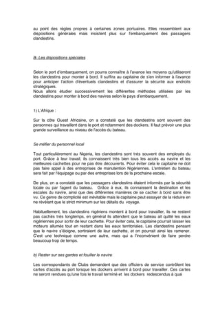 au point des règles propres à certaines zones portuaires. Elles ressemblent aux
dispositions générales mais insistent plus sur l'embarquement des passagers
clandestins.
B- Les dispositions spéciales
Selon le port d’embarquement, on pourra connaître à l’avance les moyens qu’utiliseront
les clandestins pour monter à bord. Il sufﬁra au capitaine de s’en informer à l’avance
pour anticiper l’action d’éventuels clandestins et d'assurer la sécurité aux endroits
stratégiques.
Nous allons étudier successivement les différentes méthodes utilisées par les
clandestins pour monter à bord des navires selon le pays d’embarquement.
1) L’Afrique :
Sur la côte Ouest Africaine, on a constaté que les clandestins sont souvent des
personnes qui travaillent dans le port et notamment des dockers. Il faut prévoir une plus
grande surveillance au niveau de l'accès du bateau.
Se méfier du personnel local
Tout particulièrement au Nigeria, les clandestins sont très souvent des employés du
port. Grâce à leur travail, ils connaissent très bien tous les accès au navire et les
meilleures cachettes pour ne pas être découverts. Pour éviter cela le capitaine ne doit
pas faire appel à des entreprises de manutention Nigériennes. L'entretien du bateau
sera fait par l'équipage ou par des entreprises lors de la prochaine escale.
De plus, on a constaté que les passagers clandestins étaient informés par la sécurité
locale ou par l'agent du bateau. Grâce à eux, ils connaissent la destination et les
escales du navire, ainsi que des différentes manières de se cacher à bord sans être
vu. Ce genre de complicité est inévitable mais le capitaine peut essayer de la réduire en
ne révélant que le strict minimum sur les détails du voyage.
Habituellement, les clandestins nigériens montent à bord pour travailler, ils ne restent
pas cachés très longtemps, en général ils attendent que le bateau ait quitté les eaux
nigériennes pour sortir de leur cachette. Pour éviter cela, le capitaine pourrait laisser les
moteurs allumés tout en restant dans les eaux territoriales. Les clandestins pensant
que le navire s’éloigne, sortiraient de leur cachette, et on pourrait ainsi les ramener.
C'est une technique comme une autre, mais qui a l’inconvénient de faire perdre
beaucoup trop de temps.
b) Rester sur ses gardes et fouiller le navire 
Les correspondants de Clubs demandent que des ofﬁciers de service contrôlent les
cartes d'accès au port lorsque les dockers arrivent à bord pour travailler. Ces cartes
ne seront rendues qu’une fois le travail terminé et les dockers redescendus à quai
 