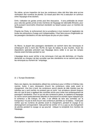 De même, qu’une inspection de tous les conteneurs vides doit être faite ainsi qu’une
vériﬁcation des numéros de plombs. Ce travail peut être mis à exécution en commun
entre l’équipage et les dockers.
Enﬁn, l'utilisation de gardes armés peut être dissuasive. Il sera préférable de choisir
pour cela des gardes privés et des membres de l'équipage de nationalité Africaine, pour
qu’ils puissent reconnaître d’éventuel clandestin se faisant passer pour un membre de
l'équipage.
D’après les Clubs, le renforcement de la surveillance à tout moment et l'application de
toutes les précautions d'usage sont indispensables. Il faut faire preuve d'ingéniosité car
les passagers clandestins ont des techniques de plus en plus rusées.
Au Maroc, la plupart des passagers clandestins se cachent dans des remorques et
embarquent ainsi à bord des Ro-Ro (le type de bateau le plus touché). Aussi les
dispositions spéciales prévoient que l’équipage devra veiller à ce que les rampes
d'accès soient fermées pendant la nuit.
L’équipage devra aussi vériﬁer si les remorques n’ont pas été déchirées, et il faudra
demander au chargeur de bien surveiller que des clandestins ne se cachent pas dans
les remorques au moment de l’ empotage.
2) L’ Europe Occidentale :
Dans ces régions, les clandestins utilisent les conteneurs pour s’inﬁltrer à l’intérieur des
navires. Aussi, il sera nécessaire d’ouvrir les conteneurs vides juste avant le
chargement. Une fois à bord, les conteneurs seront placés de telle manière que les
individus qui y sont cachés ne puissent pas en sortir. Les armateurs doivent toujours
être sûr que le bord a appliqué des contrôles stricts pour éviter tout embarquement de
passagers clandestins. Pour ce qui est des conteneurs pleins, le capitaine et l'équipage
du navire seront particulièrement attentifs et chercheront le moindre signe indiquant que
le conteneur a été traﬁqué. En effet, il est difﬁcile de faire des contrôles car le
transporteur n'a pas le droit d'ouvrir des conteneurs plombés sur le bateau. Il doit juste
vériﬁer que les numéros de plombs avant le chargement, pendant le voyage et au
déchargement correspondent. Cela permet de vériﬁer s'il n'y a pas eu de changement
de plombs pendant le voyage ce qui pourrait indiquer la complicité d'un membre de
l'équipage.
Conclusion
Si le capitaine respectait toutes les consignes énumérées ci-dessus, son navire serait
 