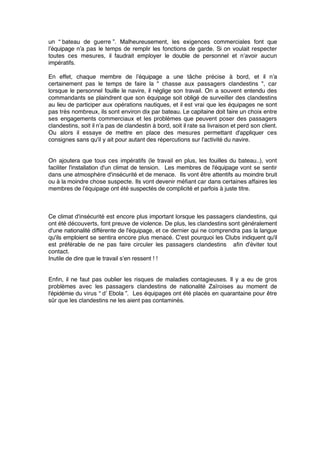 un “ bateau de guerre ”. Malheureusement, les exigences commerciales font que
l’équipage n’a pas le temps de remplir les fonctions de garde. Si on voulait respecter
toutes ces mesures, il faudrait employer le double de personnel et n’avoir aucun
impératifs.
En effet, chaque membre de l’équipage a une tâche précise à bord, et il n’a
certainement pas le temps de faire la " chasse aux passagers clandestins ", car
lorsque le personnel fouille le navire, il néglige son travail. On a souvent entendu des
commandants se plaindrent que son équipage soit obligé de surveiller des clandestins
au lieu de participer aux opérations nautiques, et il est vrai que les équipages ne sont
pas très nombreux, ils sont environ dix par bateau. Le capitaine doit faire un choix entre
ses engagements commerciaux et les problèmes que peuvent poser des passagers
clandestins, soit il n’a pas de clandestin à bord, soit il rate sa livraison et perd son client.
Ou alors il essaye de mettre en place des mesures permettant d'appliquer ces
consignes sans qu'il y ait pour autant des répercutions sur l'activité du navire.
On ajoutera que tous ces impératifs (le travail en plus, les fouilles du bateau..), vont
faciliter l'installation d'un climat de tension. Les membres de l'équipage vont se sentir
dans une atmosphère d'insécurité et de menace. Ils vont être attentifs au moindre bruit
ou à la moindre chose suspecte. Ils vont devenir méﬁant car dans certaines affaires les
membres de l'équipage ont été suspectés de complicité et parfois à juste titre.
Ce climat d'insécurité est encore plus important lorsque les passagers clandestins, qui
ont été découverts, font preuve de violence. De plus, les clandestins sont généralement
d'une nationalité différente de l'équipage, et ce dernier qui ne comprendra pas la langue
qu'ils emploient se sentira encore plus menacé. C'est pourquoi les Clubs indiquent qu'il
est préférable de ne pas faire circuler les passagers clandestins aﬁn d'éviter tout
contact.
Inutile de dire que le travail s’en ressent ! !
Enﬁn, il ne faut pas oublier les risques de maladies contagieuses. Il y a eu de gros
problèmes avec les passagers clandestins de nationalité Zaïroises au moment de
l'épidémie du virus “ d’ Ebola ”. Les équipages ont été placés en quarantaine pour être
sûr que les clandestins ne les aient pas contaminés.
 
