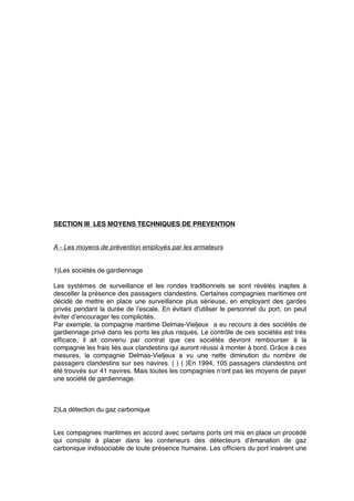 SECTION III LES MOYENS TECHNIQUES DE PREVENTION
A - Les moyens de prévention employés par les armateurs
1)Les sociétés de gardiennage
Les systèmes de surveillance et les rondes traditionnels se sont révélés inaptes à
desceller la présence des passagers clandestins. Certaines compagnies maritimes ont
décidé de mettre en place une surveillance plus sérieuse, en employant des gardes
privés pendant la durée de l’escale. En évitant d’utiliser le personnel du port, on peut
éviter d’encourager les complicités.
Par exemple, la compagnie maritime Delmas-Vieljeux a eu recours à des sociétés de
gardiennage privé dans les ports les plus risqués. Le contrôle de ces sociétés est très
efﬁcace, il ait convenu par contrat que ces sociétés devront rembourser à la
compagnie les frais liés aux clandestins qui auront réussi à monter à bord. Grâce à ces
mesures, la compagnie Delmas-Vieljeux a vu une nette diminution du nombre de
passagers clandestins sur ses navires. ( ) ( )En 1994, 105 passagers clandestins ont
été trouvés sur 41 navires. Mais toutes les compagnies n’ont pas les moyens de payer
une société de gardiennage.
2)La détection du gaz carbonique
Les compagnies maritimes en accord avec certains ports ont mis en place un procédé
qui consiste à placer dans les conteneurs des détecteurs d’émanation de gaz
carbonique indissociable de toute présence humaine. Les ofﬁciers du port insèrent une
 