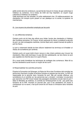 petite sonde dans les conteneurs, qui permet de mesurer le niveau de gaz carbonique à
l’intérieur du conteneur. Si le niveau de CO2 est trop important, un voyant rouge
s’allumera à l’extérieur du conteneur.
Cette technique est très sensible, et coûte relativement cher. Et malheureusement, les
clandestins ont compris qu’en posant un sac plastique sur la sonde, le système ne
marchait plus.
B – Les moyens de prévention employés par les ports
1) Les différentes tentatives
Certains ports ont dû faire des efforts pour limiter l’accès des clandestins à l’intérieur
des frontières portuaires. En France, le port autonome du Havre a amélioré la sécurité
du port, car des compagnies maritimes, comme Seat Land, avaient menacé de quitter le
port du Havre.
Le port a notamment décidé de faire clôturer totalement les terminaux et d’installer un
réseau de surveillance par caméras.
Certains ports ont aussi tenté d’avoir recours à des chiens policiers pour trouver les
clandestins. Mais cette technique n’a pas été très satisfaisante, car les chiens ne sont
pas capables de chercher plus d’un quart d’heure.
On a aussi tenté d’améliorer les techniques de scellages des conteneurs. Mais tôt ou
tard les clandestins aurait trouvé un moyen de les ouvrir.
2) Responsabiliser les autorités portuaires
D’après la Convention de Schengen, la Police de l’Air et des Frontières doit contrôler les
personnes cherchant à quitter le territoire français en passant par les ports. La PAF est
responsable de la sécurité dans l’enceinte du port. Elle est censée effectuer une
surveillance et un contrôle sur les personnes qui y circulent. L’armateur ne pourrait-il
pas reprocher à la PAF d’avoir laisser des passagers clandestins circuler dans le port ?
Selon le Ministère de l’Intérieur, le contrôle de l’embarquement ne fait pas partie des
fonctions de la PAF. Pourtant on pourrait dire, que si les clandestins ont réussi à
s'embarquer sur le navire, c’est qu’en amont ils ont réussi à s'introduire dans l’enceinte
du port.
 