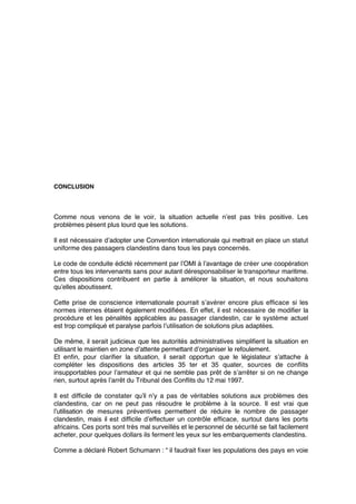 CONCLUSION
Comme nous venons de le voir, la situation actuelle n’est pas très positive. Les
problèmes pèsent plus lourd que les solutions.
Il est nécessaire d’adopter une Convention internationale qui mettrait en place un statut
uniforme des passagers clandestins dans tous les pays concernés.
Le code de conduite édicté récemment par l’OMI à l’avantage de créer une coopération
entre tous les intervenants sans pour autant déresponsabiliser le transporteur maritime.
Ces dispositions contribuent en partie à améliorer la situation, et nous souhaitons
qu’elles aboutissent.
Cette prise de conscience internationale pourrait s’avérer encore plus efﬁcace si les
normes internes étaient également modiﬁées. En effet, il est nécessaire de modiﬁer la
procédure et les pénalités applicables au passager clandestin, car le système actuel
est trop compliqué et paralyse parfois l’utilisation de solutions plus adaptées.
De même, il serait judicieux que les autorités administratives simpliﬁent la situation en
utilisant le maintien en zone d’attente permettant d’organiser le refoulement.
Et enﬁn, pour clariﬁer la situation, il serait opportun que le législateur s’attache à
compléter les dispositions des articles 35 ter et 35 quater, sources de conﬂits
insupportables pour l’armateur et qui ne semble pas prêt de s’arrêter si on ne change
rien, surtout après l’arrêt du Tribunal des Conﬂits du 12 mai 1997.
Il est difﬁcile de constater qu’il n’y a pas de véritables solutions aux problèmes des
clandestins, car on ne peut pas résoudre le problème à la source. Il est vrai que
l’utilisation de mesures préventives permettent de réduire le nombre de passager
clandestin, mais il est difﬁcile d’effectuer un contrôle efﬁcace, surtout dans les ports
africains. Ces ports sont très mal surveillés et le personnel de sécurité se fait facilement
acheter, pour quelques dollars ils ferment les yeux sur les embarquements clandestins.
Comme a déclaré Robert Schumann : “ il faudrait ﬁxer les populations des pays en voie
 