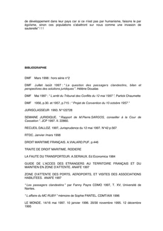 de développement dans leur pays car si ce n’est pas par humanisme, faisons le par
égoïsme, sinon ces populations s’abattront sur nous comme une invasion de
sauterelle” ! ! !
BIBLIOGRAPHIE
DMF Mars 1998 : hors série n°2
DMF Juillet /août 1997 : “ La question des passagers clandestins, bilan et
perspectives des solutions juridiques ”. Hélène Doualas
DMF Mai 1997 : “ L’arrêt du Tribunal des Conflits du 12 mai 1997 ”. Partick Chaumette
DMF 1956, p.30. et 1957, p.715 : “ Projet de Convention du 10 octobre 1957 ”
JURISCLASSEUR 1993. N°122728
SEMAINE JURIDIQUE. “ Rapport de M.Pierre.SARGOS, conseiller à la Cour de
Cassation ”. JCP 1997. II. 22860.
RECUEIL DALLOZ. 1997, Jurisprudence du 12 mai 1997. N°42 p.567
RTDC. Janvier /mars 1998
DROIT MARITIME FRANÇAIS. A.VIALARD.PUF. p.446
TRAITE DE DROIT MARITIME. RODIERE
LA FAUTE DU TRANSPORTEUR. A.SERIAUX. Ed Economica 1984
GUIDE DE L’ACCES DES ETRANGERS AU TERRITOIRE FRANÇAIS ET DU
MAINTIEN EN ZONE D’ATTENTE. ANAFE 1997
ZONE D’ATTENTE DES PORTS, AEROPORTS, ET VISITES DES ASSOCIATIONS
HABILITEES. ANAFE 1997
“ Les passagers clandestins ” par Fanny Payre CDMO 1997, T. XV, Université de
Nantes.
“ L’affaire du MC RUBY ” mémoire de Sophie PANTEL. CDMT/AIX 1996
LE MONDE. 14/16 mai 1997. 10 janvier 1996. 20/30 novembre 1995. 12 décembre
1995
 