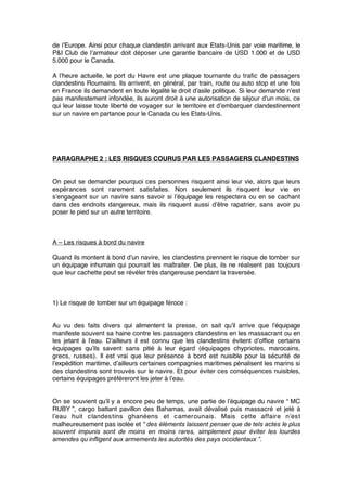 de l’Europe. Ainsi pour chaque clandestin arrivant aux Etats-Unis par voie maritime, le
P&I Club de l’armateur doit déposer une garantie bancaire de USD 1.000 et de USD
5.000 pour le Canada.
A l’heure actuelle, le port du Havre est une plaque tournante du traﬁc de passagers
clandestins Roumains. Ils arrivent, en général, par train, route ou auto stop et une fois
en France ils demandent en toute légalité le droit d’asile politique. Si leur demande n’est
pas manifestement infondée, ils auront droit à une autorisation de séjour d’un mois, ce
qui leur laisse toute liberté de voyager sur le territoire et d’embarquer clandestinement
sur un navire en partance pour le Canada ou les Etats-Unis.
PARAGRAPHE 2 : LES RISQUES COURUS PAR LES PASSAGERS CLANDESTINS
On peut se demander pourquoi ces personnes risquent ainsi leur vie, alors que leurs
espérances sont rarement satisfaites. Non seulement ils risquent leur vie en
s’engageant sur un navire sans savoir si l’équipage les respectera ou en se cachant
dans des endroits dangereux, mais ils risquent aussi d’être rapatrier, sans avoir pu
poser le pied sur un autre territoire.
A – Les risques à bord du navire
Quand ils montent à bord d’un navire, les clandestins prennent le risque de tomber sur
un équipage inhumain qui pourrait les maltraiter. De plus, ils ne réalisent pas toujours
que leur cachette peut se révéler très dangereuse pendant la traversée.
1) Le risque de tomber sur un équipage féroce :
Au vu des faits divers qui alimentent la presse, on sait qu’il arrive que l’équipage
manifeste souvent sa haine contre les passagers clandestins en les massacrant ou en
les jetant à l’eau. D’ailleurs il est connu que les clandestins évitent d’ofﬁce certains
équipages qu’ils savent sans pitié à leur égard (équipages chypriotes, marocains,
grecs, russes). Il est vrai que leur présence à bord est nuisible pour la sécurité de
l’expédition maritime, d’ailleurs certaines compagnies maritimes pénalisent les marins si
des clandestins sont trouvés sur le navire. Et pour éviter ces conséquences nuisibles,
certains équipages préféreront les jeter à l’eau.
On se souvient qu’il y a encore peu de temps, une partie de l’équipage du navire “ MC
RUBY ”, cargo battant pavillon des Bahamas, avait dévalisé puis massacré et jeté à
l’eau huit clandestins ghanéens et camerounais. Mais cette affaire n’est
malheureusement pas isolée et “ des éléments laissent penser que de tels actes le plus
souvent impunis sont de moins en moins rares, simplement pour éviter les lourdes
amendes qu’infligent aux armements les autorités des pays occidentaux ”.
 