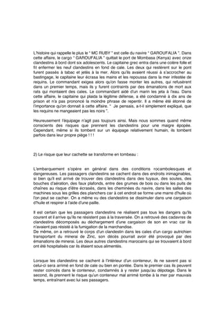 L’histoire qui rappelle le plus le “ MC RUBY ” est celle du navire “ GAROUFALIA ”. Dans
cette affaire, le cargo “ GAROUFALIA ” quittait le port de Mombasa (Kenya) avec onze
clandestins à bord dont six adolescents. Le capitaine grec entra dans une colère folle et
ﬁt enfermer les neuf clandestins en fond de cale. Les deux qui restèrent sur le pont
furent passés à tabac et jetés à la mer. Alors qu’ils avaient réussi à s’accrocher au
bastingage, le capitaine leur écrasa les mains et les repoussa dans la mer infestée de
requins. Le commandant exigea alors qu’on fasse monter les autres, qui refusèrent
dans un premier temps, mais ils y furent contraints par des émanations de mort aux
rats qui montaient des cales. Le commandant aidé d’un marin les jeta à l’eau. Dans
cette affaire, le capitaine qui plaida la légitime défense, a été condamné à dix ans de
prison et n’a pas prononcé la moindre phrase de repentir. Il a même été étonné de
l’importance qu’on donnait à cette affaire. “  Je pensais, a-t-il simplement expliqué, que
les requins ne mangeaient pas les noirs ”.
Heureusement l’équipage n’agit pas toujours ainsi. Mais nous sommes quand même
conscients des risques que prennent les clandestins pour une maigre épopée.
Cependant, même si ils tombent sur un équipage relativement humain, ils tombent
parfois dans leur propre piège ! ! !
2) Le risque que leur cachette se transforme en tombeau :
L’embarquement s’opère en général dans des conditions rocambolesques et
dangereuses. Les passagers clandestins se cachent dans des endroits inimaginables,
si bien qu’il est arrivé de trouver des clandestins dans des tuyaux, des soutes, des
bouches d’aération, des faux plafonds, entre des grumes de bois ou dans les puits de
chaînes au risque d’être écrasés, dans les cheminées du navire, dans les salles des
machines sous les grilles des planchers car à cet endroit se forme une marre d’huile où
l’on peut se cacher. On a même vu des clandestins se dissimuler dans une cargaison
d’huile et respirer à l’aide d’une paille.
Il est certain que les passagers clandestins ne réalisent pas tous les dangers qu’ils
courent et il arrive qu’ils ne résistent pas à la traversée. On a retrouvé des cadavres de
clandestins décomposés au déchargement d’une cargaison de son en vrac car ils
n’avaient pas résisté à la fumigation de la marchandise.
De même, on a retrouvé le corps d’un clandestin dans les cales d’un cargo autrichien
transportant du minerai de Zinc, son décès pourrait avoir été provoqué par des
émanations de minerai. Les deux autres clandestins marocains qui se trouvaient à bord
ont été hospitalisés car ils étaient sous alimentés.
Lorsque les clandestins se cachent à l’intérieur d’un conteneur, ils ne savent pas si
celui-ci sera arrimé en fond de cale ou bien en pontée. Dans le premier cas ils peuvent
rester coincés dans le conteneur, condamnés à y rester jusqu’au dépotage. Dans le
second, ils prennent le risque qu’un conteneur mal arrimé tombe à la mer par mauvais
temps, entraînant avec lui ses passagers.
 