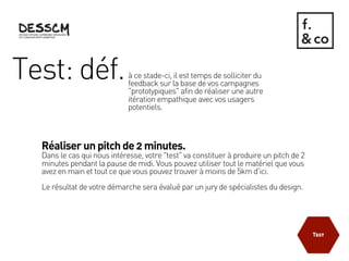 Test: déf.                   à ce stade-ci, il est temps de solliciter du
                             feedback sur la base de vos campagnes
                             "prototypiques" afin de réaliser une autre
                             itération empathique avec vos usagers
                             potentiels.



  Réaliser un pitch de 2 minutes.
  Dans le cas qui nous intéresse, votre "test" va constituer à produire un pitch de 2
  minutes pendant la pause de midi. Vous pouvez utiliser tout le matériel que vous
  avez en main et tout ce que vous pouvez trouver à moins de 5km d'ici.
  Le résultat de votre démarche sera évalué par un jury de spécialistes du design.
 