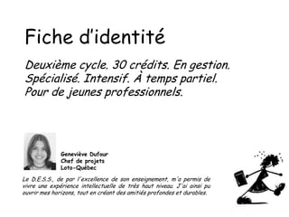 Fiche d’identité
Deuxième cycle. 30 crédits. En gestion.
Spécialisé. Intensif. À temps partiel.
Pour de jeunes professionnels.

Geneviève Dufour
Chef de projets
Loto-Québec

Le D.E.S.S., de par l'excellence de son enseignement, m'a permis de
vivre une expérience intellectuelle de très haut niveau. J'ai ainsi pu
ouvrir mes horizons, tout en créant des amitiés profondes et durables.

 