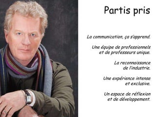Partis pris
La communication, ça s’apprend.
Une équipe de professionnels
et de professeurs unique.
La reconnaissance
de l’industrie.
Une expérience intense
et exclusive.
Un espace de réflexion
et de développement.

 