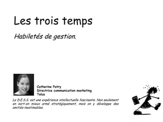 Les trois temps
Habiletés de gestion.

Catherine Patry
Directrice communication marketing
Telus

Le D.E.S.S. est une expérience intellectuelle fascinante. Non seulement
en sort-on mieux armé stratégiquement, mais on y développe des
amitiés inestimables.

 