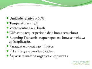 Umidade relativa > 60%
Temperaturas < 30º
Ventos entre 2 a 8 km/h
Glifosato : requer período de 6 horas sem chuva
Roundup Transorb : requer apenas 1 hora sem chuva
após aplicação.
Paraquat e diquat : 30 minutos
PH entre 3 e 4 para herbicidas.
Água: sem matéria orgânica e impurezas.
 