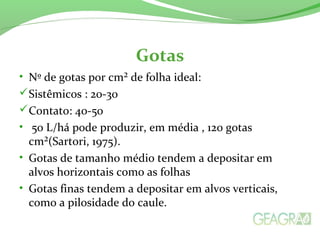 Gotas
• Nº de gotas por cm² de folha ideal:
Sistêmicos : 20-30
Contato: 40-50
• 50 L/há pode produzir, em média , 120 gotas
cm²(Sartori, 1975).
• Gotas de tamanho médio tendem a depositar em
alvos horizontais como as folhas
• Gotas finas tendem a depositar em alvos verticais,
como a pilosidade do caule.
 