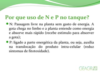 Por que uso de N e P no tanque?
N: Passagem livre na planta sem gasto de energia. A
gota chega no limbo e a planta entende como energia
e absorve mais rápido (recebe estimulo para absorver
a gota);
P: ligado a parte energética da planta, ou seja, auxilia
na translocação do produto intra-celular (reduz
sintomas de fitotoxidade).
 