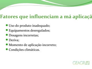 Fatores que influenciam a má aplicaçã
Uso do produto inadequado;
Equipamentos desregulados;
Dosagens incorretas;
Deriva;
Momento de aplicação incorreto;
Condições climáticas.
 
