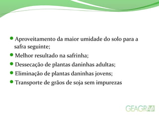 Aproveitamento da maior umidade do solo para a
safra seguinte;
Melhor resultado na safrinha;
Dessecação de plantas daninhas adultas;
Eliminação de plantas daninhas jovens;
Transporte de grãos de soja sem impurezas
 