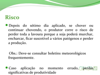 Risco
Depois do sétimo dia aplicado, se chover ou
continuar chovendo, o produtor corre o risco de
perder toda a lavoura porque a soja poderá murchar,
encharcar, ficar suscetível a vários patógenos e perder
a produção.
Obs.: Deve-se consultar boletins meteorológicos
frequentemente.
Caso aplicação no momento errado, perdas
significativas de produtividade
 