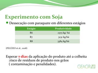 Experimento com Soja
Dessecação com paraquate em diferentes estágios
(PELÚZIO et al., 2008)
Esperar 7 dias da aplicação do produto até a colheita
:risco de resíduos de produto nos grãos
( contaminação e penalidades).
Estágio Produtividade
R6 2373 kg/ há
R7 3231 kg/há
R8 3384 kg/há
 