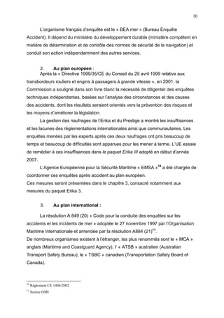 10
L’organisme français d’enquête est le « BEA mer » (Bureau Enquête
Accident). Il dépend du ministère du développement durable (ministère compétent en
matière de détermination et de contrôle des normes de sécurité de la navigation) et
conduit son action indépendamment des autres services.
2. Au plan européen :
Après la « Directive 1999/35/CE du Conseil du 29 avril 1999 relative aux
transbordeurs rouliers et engins à passagers à grande vitesse », en 2001, la
Commission a souligné dans son livre blanc la nécessité de diligenter des enquêtes
techniques indépendantes, basées sur l’analyse des circonstances et des causes
des accidents, dont les résultats seraient orientés vers la prévention des risques et
les moyens d’améliorer la législation.
La gestion des naufrages de l’Erika et du Prestige a montré les insuffisances
et les lacunes des réglementations internationales ainsi que communautaires. Les
enquêtes menées par les experts après ces deux naufrages ont pris beaucoup de
temps et beaucoup de difficultés sont apparues pour les mener à terme. L’UE essaie
de remédier à ces insuffisances dans le paquet Erika III adopté en début d’année
2007.
L’Agence Européenne pour la Sécurité Maritime « EMSA »10
a été chargée de
coordonner ces enquêtes après accident au plan européen.
Ces mesures seront présentées dans le chapitre 3, consacré notamment aux
mesures du paquet Erika 3.
3. Au plan international :
La résolution A 849 (20) « Code pour la conduite des enquêtes sur les
accidents et les incidents de mer » adoptée le 27 novembre 1997 par l’Organisation
Maritime Internationale et amendée par la résolution A884 (21)11
.
De nombreux organismes existent à l’étranger, les plus renommés sont le « MCA »
anglais (Maritime and Coastguard Agency), l’ « ATSB » australien (Australian
Transport Safety Bureau), le « TSBC » canadien (Transportation Safety Board of
Canada).
10
Règlement CE 1406/2002
11
Source OMI
 
