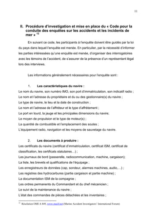 11
II. Procédure d’investigation et mise en place du « Code pour la
conduite des enquêtes sur les accidents et les incidents de
mer » 12
En suivant ce code, les participants à l’enquête doivent être guidés par la loi
du pays dans lequel l’enquête est menée. En particulier, par la nécessité d’informer
les parties intéressées qu’une enquête est menée, d’organiser des interrogatoires
avec les témoins de l’accident, de s’assurer de la présence d’un représentant légal
lors des interviews.
Les informations généralement nécessaires pour l’enquête sont :
1. Les caractéristiques du navire :
Le nom du navire, son numéro IMO, son port d’immatriculation, son indicatif radio ;
Le nom et l’adresse du propriétaire et du ou des gestionnaire(s) du navire ;
Le type de navire, le lieu et la date de construction ;
Le nom et l’adresse de l’affréteur et le type d’affrètement ;
Le port en lourd, la jauge et les principales dimensions du navire;
Le moyen de propulsion et le type de moteur(s) ;
La quantité de combustible et l’emplacement des soutes ;
L’équipement radio, navigation et les moyens de sauvetage du navire.
2. Les documents à produire :
Les certificats du navire (certificat d’immatriculation, certificat ISM, certificat de
classification, les certificats statutaires…) ;
Les journaux de bord (passerelle, radiocommunication, machine, cargaison);
La liste, les brevets et qualifications de l’équipage ;
Les enregistreurs de données (cap, sondeur, alarmes machines, audio,…) ;
Les registres des hydrocarbures (partie cargaison et partie machine) ;
La documentation ISM de la compagnie ;
Les ordres permanents du Commandant et du chef mécanicien ;
Le suivi de la maintenance du navire ;
L’état des commandes de pièces détachées et les inventaires ;
12
Résolution OMI A 849, www.maiif.net (Marine Accident Investigators’ International Forum)
 