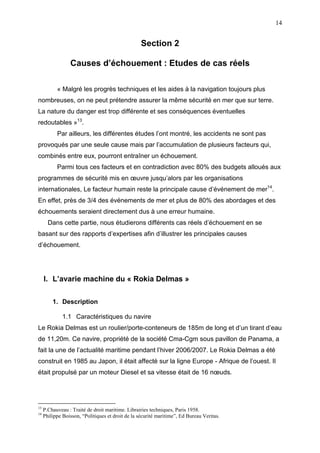 14
Section 2
Causes d’échouement : Etudes de cas réels
« Malgré les progrès techniques et les aides à la navigation toujours plus
nombreuses, on ne peut prétendre assurer la même sécurité en mer que sur terre.
La nature du danger est trop différente et ses conséquences éventuelles
redoutables »13
.
Par ailleurs, les différentes études l’ont montré, les accidents ne sont pas
provoqués par une seule cause mais par l’accumulation de plusieurs facteurs qui,
combinés entre eux, pourront entraîner un échouement.
Parmi tous ces facteurs et en contradiction avec 80% des budgets alloués aux
programmes de sécurité mis en œuvre jusqu’alors par les organisations
internationales, Le facteur humain reste la principale cause d’événement de mer14
.
En effet, près de 3/4 des événements de mer et plus de 80% des abordages et des
échouements seraient directement dus à une erreur humaine.
Dans cette partie, nous étudierons différents cas réels d’échouement en se
basant sur des rapports d’expertises afin d’illustrer les principales causes
d’échouement.
I. L’avarie machine du « Rokia Delmas »
1. Description
1.1 Caractéristiques du navire
Le Rokia Delmas est un roulier/porte-conteneurs de 185m de long et d’un tirant d’eau
de 11,20m. Ce navire, propriété de la société Cma-Cgm sous pavillon de Panama, a
fait la une de l’actualité maritime pendant l’hiver 2006/2007. Le Rokia Delmas a été
construit en 1985 au Japon, il était affecté sur la ligne Europe - Afrique de l’ouest. Il
était propulsé par un moteur Diesel et sa vitesse était de 16 nœuds.
13
P.Chauveau : Traité de droit maritime. Librairies techniques, Paris 1958.
14
Philippe Boisson, “Politiques et droit de la sécurité maritime”, Ed Bureau Veritas.
 