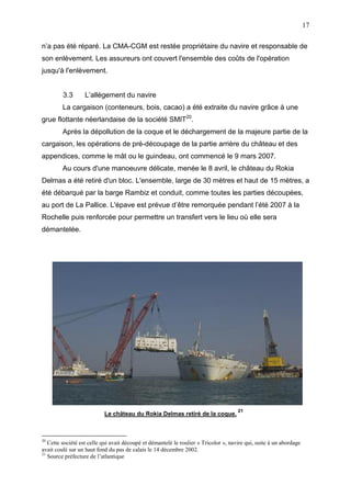 17
n’a pas été réparé. La CMA-CGM est restée propriétaire du navire et responsable de
son enlèvement. Les assureurs ont couvert l'ensemble des coûts de l'opération
jusqu'à l'enlèvement.
3.3 L’allègement du navire
La cargaison (conteneurs, bois, cacao) a été extraite du navire grâce à une
grue flottante néerlandaise de la société SMIT20
.
Après la dépollution de la coque et le déchargement de la majeure partie de la
cargaison, les opérations de pré-découpage de la partie arrière du château et des
appendices, comme le mât ou le guindeau, ont commencé le 9 mars 2007.
Au cours d'une manoeuvre délicate, menée le 8 avril, le château du Rokia
Delmas a été retiré d'un bloc. L'ensemble, large de 30 mètres et haut de 15 mètres, a
été débarqué par la barge Rambiz et conduit, comme toutes les parties découpées,
au port de La Pallice. L'épave est prévue d’être remorquée pendant l’été 2007 à la
Rochelle puis renforcée pour permettre un transfert vers le lieu où elle sera
démantelée.
Le château du Rokia Delmas retiré de la coque.
21
20
Cette société est celle qui avait découpé et démantelé le roulier « Tricolor », navire qui, suite à un abordage
avait coulé sur un haut fond du pas de calais le 14 décembre 2002.
21
Source préfecture de l’atlantique
 