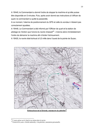 19
A 19h40, le Commandant a donné l’ordre de stopper la machine et qu’elle puisse
être disponible en 5 minutes. Puis, après avoir donné ses instructions à l’officier de
quart, le commandant a quitté la passerelle.
A ce moment, l’alarme de positionnement du GPS et celle du sondeur n’étaient pas
correctement ajustées.
A 19h48, Le Commandant a été informé par l’Officier de quart et la station de
pilotage du Verdon que l’ancre du navire chassait24
; il donna alors immédiatement
l’ordre de démarrer la machine afin d’éviter l’échouement.
A 19h55, le navire était échoué à 0,5 mille dans l’ouest de la pointe de Suzac.
Embouchure de la Gironde, manœuvre du pétrolier
25
24
L’ancre glisse sur le fond et ne retient plus le navire.
25
Extrait de la carte « british admiralty » du pétrolier, annotation personnelle.
 
